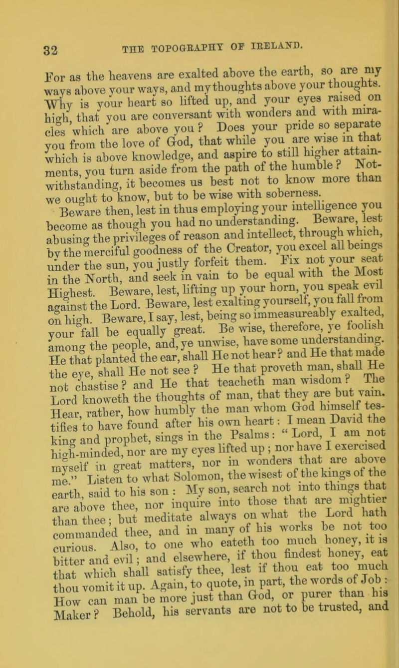 Eor as the heavens are exalted above the earth, so are my wavs above your ways, and my thoughts above your thoughts. Why is your heart so lifted up, and your eyes raised on hisrh that you are conversant with wonders and with mira- cles which are above you P Does your pride so separate you from the love of God, that whUe you are wise m that which is above knowledge, and aspire to still higher attain- ments, you turn aside from the path of the humble ? Not- withstanding, it becomes us best not to know more than we ought to know, but to be wise with soberness Beware then, lest in thus employing your intelligence you become as though you had no understanding Beware est abusing the privileges of reason and intellect, through which, by the merciful goodness of the Creator, you excel all beings under the sun, you justly forfeit them. Fix not your seat in the North, and seek m vam to be equal with the Most Highest. Beware, lest, lifting up your horn, you speak evil against the Lord. Beware, lest exalting yourselt, you fall from on high. Beware, I say, lest, being so immeasureably exalted, your °fall be equally great. Be wise, therefore, ye foolish among the people, and, ye unwise, have some understanding. He that planted the ear, shaU He not hear? and He that made the eye shall He not see ? He that proveth man, shall He not chastise ? and He that teacheth man wisdom ? The Lord knoweth the thoughts of man, that they are but vam. Hear, rather, how humbly the man whom God himself tes- tifies to have found after his own heart: I mean David the ktag and plophet, sings in tlie Psalms: “Lord I am not hiah-minded, nor are my eyes lifted up ; nor have I exercised myself in great matters, nor in wonders that are abme me ” Listen to what Solomon, the wisest of the kings of the earth said to his son : My son, search not into things that are above thee, nor inquire into those that are than thee; but meditate always on what the Lord hath commanded thee, and in many of his works be not too nns Also to one who eateth too much honey, it is bitter and evil; and elsewhere, if thou findest honey, eat that whichla satisfy thee, lest if thou eat too much thou vomit it up. Again, to quote, in part, the w ords of Job . How can man be more just than God, or purer than his Maker ? Behold, his servants are not to be trusted, and