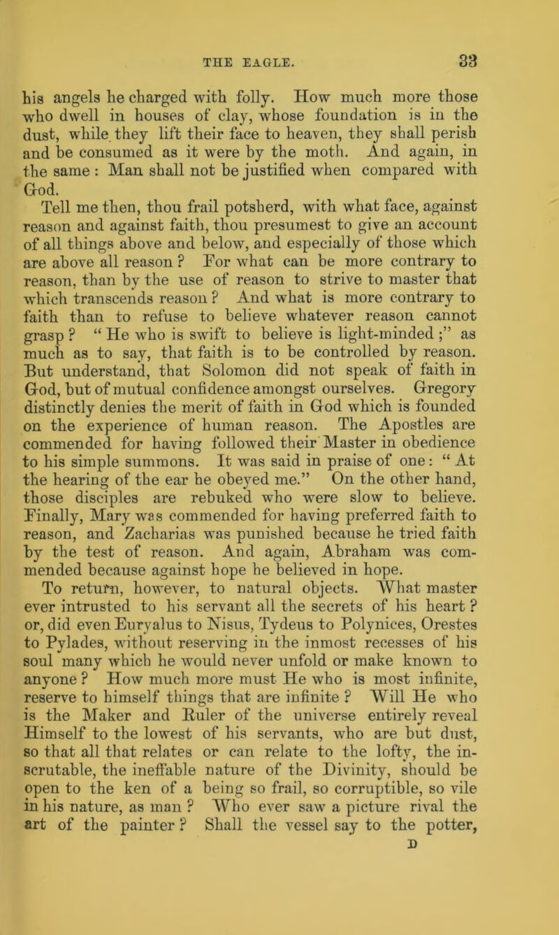 his angels he charged with folly. How much more those who dwell in houses of clay, whose foundation is in the dust, while, they lift their face to heaven, they shall perish and be consumed as it were by the moth. And again, in the same : Man shall not be justified when compared with Hod. Tell me then, thou frail potsherd, with what face, against reason and against faith, thou presumest to give an account of all things above and below, and especially of those which are above all reason ? For what can be more contrary to reason, than by the use of reason to strive to master that which transcends reason P And what is more contrary to faith than to refuse to believe whatever reason cannot grasp ? “ He who is swift to believe is light-minded as much as to say, that faith is to be controlled by reason. But understand, that Solomon did not speak of faith in God, but of mutual confidence amongst ourselves. Gregory distinctly denies the merit of faith in God which is founded on the experience of human reason. The Apostles are commended for having followed their Master in obedience to his simple summons. It was said in praise of one: “ At the hearing of the ear he obeyed me.” On the other hand, those disciples are rebuked who were slow to believe. Finally, Mary was commended for having preferred faith to reason, and Zacharias was punished because he tried faith by the test of reason. And again, Abraham was com- mended because against hope he believed in hope. To return, however, to natural objects. What master ever intrusted to his servant all the secrets of his heart ? or, did even Eurvalus to Nisus, Tydeus to Polynices, Orestes to Pylades, without reserving in the inmost recesses of his soul many which he would never unfold or make known to anyone ? How much more must He who is most infinite, reserve to himself things that are infinite ? Will He who is the Maker and Huler of the universe entirely reveal Himself to the lowest of his servants, who are but dust, so that all that relates or can relate to the lofty, the in- scrutable, the ineffable nature of the Divinity, should be open to the ken of a being so frail, so corruptible, so vile in his nature, as man ? Who ever saw a picture rival the art of the painter ? Shall the vessel say to the potter, D