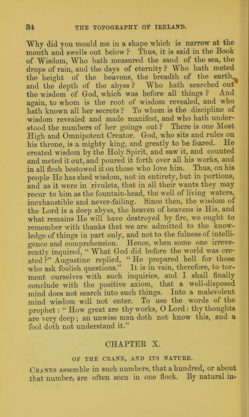 Why did you mould me in a shape which is narrow at the mouth and swells out below ? Thus, it is said in the Book of Wisdom, Who hath measured the sand of the sea, the drops of rain, and the days of eternity ? Who hath meted the height of the heavens, the breadth of the earthy and the depth of the abyss ? Who hath searched out the wisdom of God, which was before all thiugs ? And again, to whom is the root of wisdom revealed, and who hath known all her secrets ? To whom is the discipline of wisdom revealed and made manifest, and who hath under- stood the numbers of her goings out ? There is one Most High and Omnipotent Creator. God, who sits and rules ou his throne, is a mighty king, and greatly to be leared. He created wisdom by the Holy Spirit, and saw it, and counted and meted it out, and poured it forth over all his works, and in all flesh bestowed it on those who love him. Thus, on his people He has shed wisdom, not in entirety, but in portions, and as it were in rivulets, that in all their wants they may recur to him as the fountain-head, the well of living waters, inexhaustible and never-failing. Since then, the wisdom of the Lord is a deep abyss, the heaven of heavens is His, and what remains He will have destroyed by fire, we ought to remember with thanks that we are admitted to the know- ledge of things in part only, and not to the fulness of intelli- gence and comprehension. Hence, when some one ii’reve- rently inquired, “ What God did before the world was cre- ated p” Augustine replied, “ He prepared hell for those who ask foolish questions.” It is in vain, therefore, to tor- ment ourselves with such inquiries, and I shall finally conclude with the positive axiom, that a well-disposed mind does not search into such things. Into a malevolent mind wisdom will not enter. To use the words of the prophet: “ How great are thy works, 0 Lord: thy thoughts are very deep; an unwise man doth not know this, aud a fool doth not understand it.” CHAPTER X. OF TUE CEANE, AND ITS NATUEE. Cranes assemble in such numbers, that a hundred, or about that number, are often seen in one flock. By natural in-