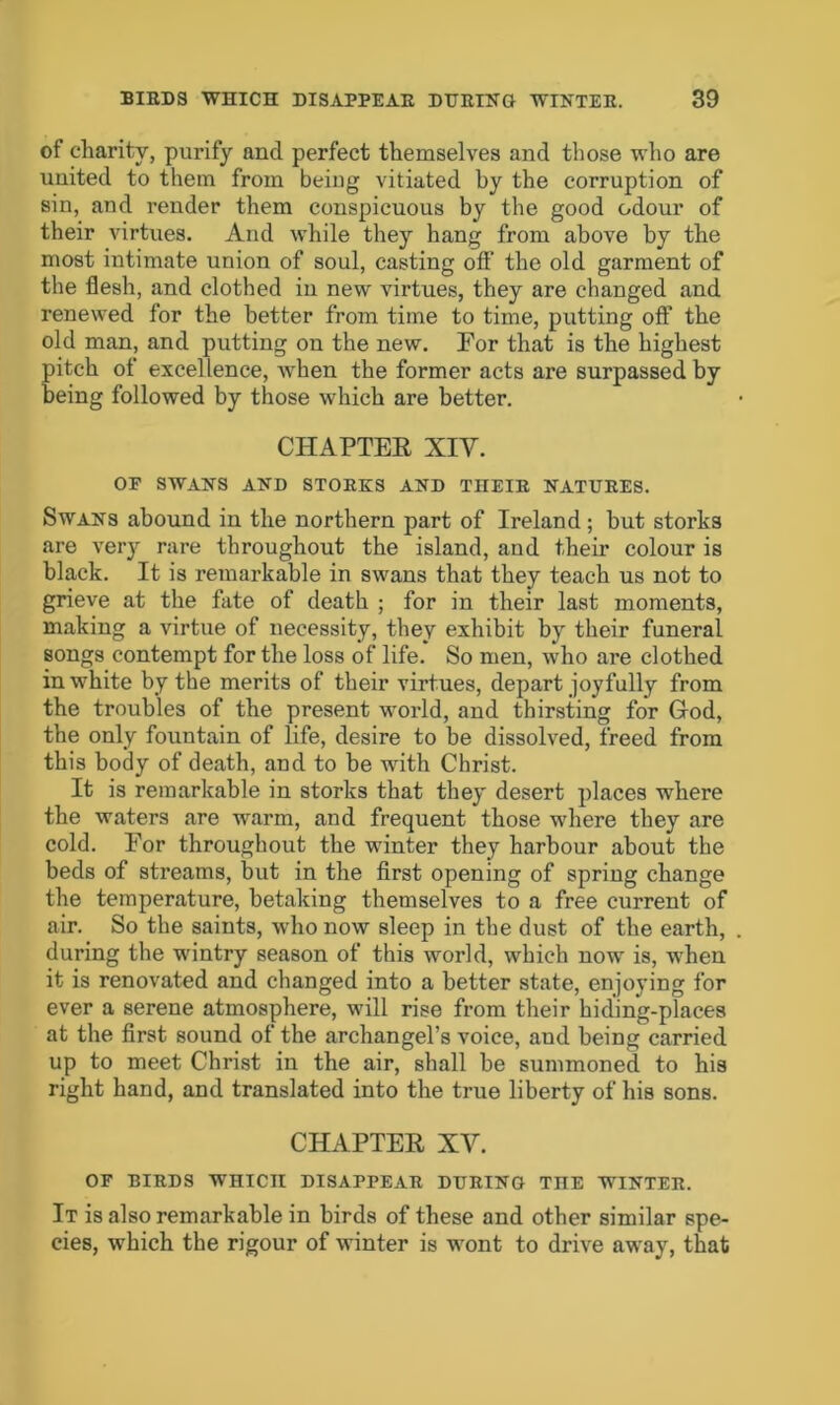 of charity, purify and perfect themselves and those who are united to them from being vitiated by the corruption of sin, and render them conspicuous by the good odour of their virtues. And while they hang from above by the most intimate union of soul, casting oft* the old garment of the flesh, and clothed in new virtues, they are changed and renewed for the better from time to time, putting off the old man, and putting on the new. For that is the highest pitch of excellence, when the former acts are surpassed by being followed by those which are better. CHAPTER XIV. OF SWANS AND STORKS AND THEIR NATURES. Swans abound in the northern part of Ireland; but storks are very rare throughout the island, and their colour is black. It is remarkable in swans that they teach us not to grieve at the fate of death ; for in their last moments, making a virtue of necessity, they exhibit by their funeral songs contempt for the loss of life. So men, who are clothed in white by the merits of their virtues, depart joyfully from the troubles of the present world, and thirsting for God, the only fountain of life, desire to be dissolved, freed from this body of death, and to be with Christ. It is remarkable in storks that they desert places where the waters are warm, and frequent those where they are cold. For throughout the winter they harbour about the beds of streams, but in the first opening of spring change the temperature, betaking themselves to a free current of air. So the saints, who now sleep in the dust of the earth, during the wintry Reason of this world, which now is, when it is renovated and changed into a better state, enjoying for ever a serene atmosphere, will rise from their hiding-places at the first sound of the archangel’s voice, aud being carried up to meet Christ in the air, shall be summoned to his right hand, and translated into the true liberty of his sons. CHAPTER XV. OF BIRDS WHICH DISAPPEAR DURING TnE WINTER. It is also remarkable in birds of these and other similar spe- cies, which the rigour of winter is wont to drive away, that