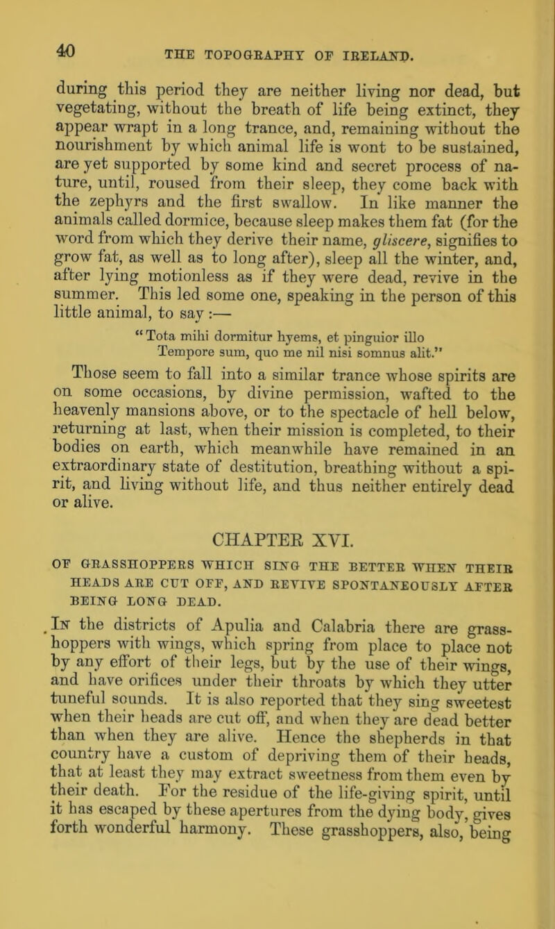 during this period they are neither living nor dead, but vegetating, without the breath of life being extinct, they appear wrapt in a long trance, and, remaining without the nourishment by which animal life is wont to be sustained, are yet supported by some kind and secret process of na- ture, until, roused from their sleep, they come back with the zept^rs and the first swallow. In like manner the animals called dormice, because sleep makes them fat (for the word from which they derive their name, gliscere, signifies to grow fat, as well as to long after), sleep all the winter, and, after lying motionless as if they were dead, revive in the summer. This led some one, speaking in the person of this little animal, to say :— “ Tota milii dormitur hyems, et pinguior illo Tempore sum, quo me nil nisi somnus alit.” Those seem to fall into a similar trance whose spirits are on some occasions, by divine permission, wafted to the heavenly mansions above, or to the spectacle of hell below, returning at last, when their mission is completed, to their bodies on earth, which meanwhile have remained in an extraordinary state of destitution, breathing without a spi- rit, and living without life, and thus neither entirely dead or alive. CHAPTER XVI. OF GRASSHOPPERS WHICH SING THE BETTER WHEX TnEIR HEADS ARE CUT OFF, AND REVIVE SPONTANEOUSLY AFTER BEING LONG DEAD. In the districts of Apulia and Calabria there are grass- hoppers with wings, which spring from place to place not by any effort of their legs, but by the use of their wings, and have orifices under their throats by which they utter tuneful sounds. It is also reported that they sing sweetest when their heads are cut off, and when they are dead better than when they are alive. Hence the shepherds in that country have a custom of depriving them of their heads, that at least they may extract sweetness from them even by their death. Eor the residue of the life-giving spirit, until it has escaped by these apertures from the dying body, gives forth wonderful harmony. These grasshoppers, also, being