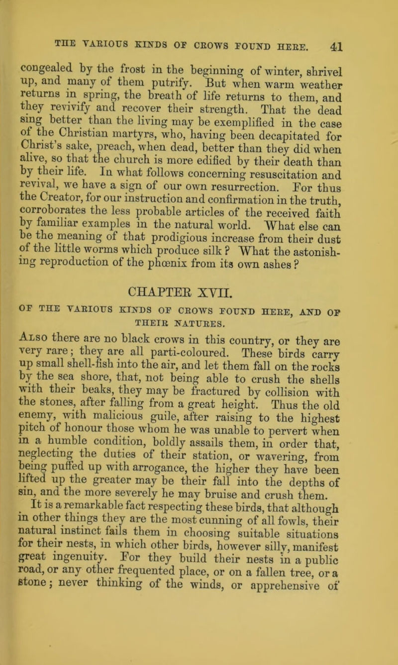 congealed by the frost in the beginning of winter, shrivel up, and many of them putrify. But when warm weather returns in spring, the breath of life returns to them, and they revivify and recover their strength. That the dead sing better than the living may be exemplified in the case of the Christian martyrs, who, having been decapitated for Christ’s sake, preach, when dead, better than they did when alive, so that the church is more edified by their death than by their life. In what follows concerning resuscitation and revival, we have a sign of our own resurrection. Bor thus the Creator, for our instruction and confirmation in the truth, corroborates the less probable articles of the received faith by familiar examples in the natural world. What else can be the meaning of that prodigious increase from their dust of the little worms which produce silk ? What the astonish- ing reproduction of the phoenix from its own ashes ? CHAPTEK XVII. OF THE VARIOUS KINDS OF CROWS FOUND HERE, AND OF THEIR NATURES. Also there are no black crows in this country, or they are very rare; they are all parti-coloured. These birds carry up small shell-fish into the air, and let them fall on the rocks by the sea shore, that, not being able to crush the shells with their beaks, they may be fractured by collision with the stones, after falling from a great height. Thus the old enemy, with malicious guile, after raising to the highest pitch of honour those whom he was unable to pervert when in a humble condition, boldly assails them, in order that, neglecting the duties of their station, or wavering, from being puffed up with arrogance, the higher they have been lifted up the greater may be their fall into the depths of sin, and the more severely he may bruise and crush them. . If is a remarkable fact respecting these birds, that although in other things they are the most cunning of all fowls, their natural instinct fails them in choosing suitable situations for their nests, in which other birds, however silly, manifest great ingenuity. For they build their nests in a public road, or any other frequented place, or on a fallen tree, or a stone; neA er thinking of the winds, or apprehensive of'