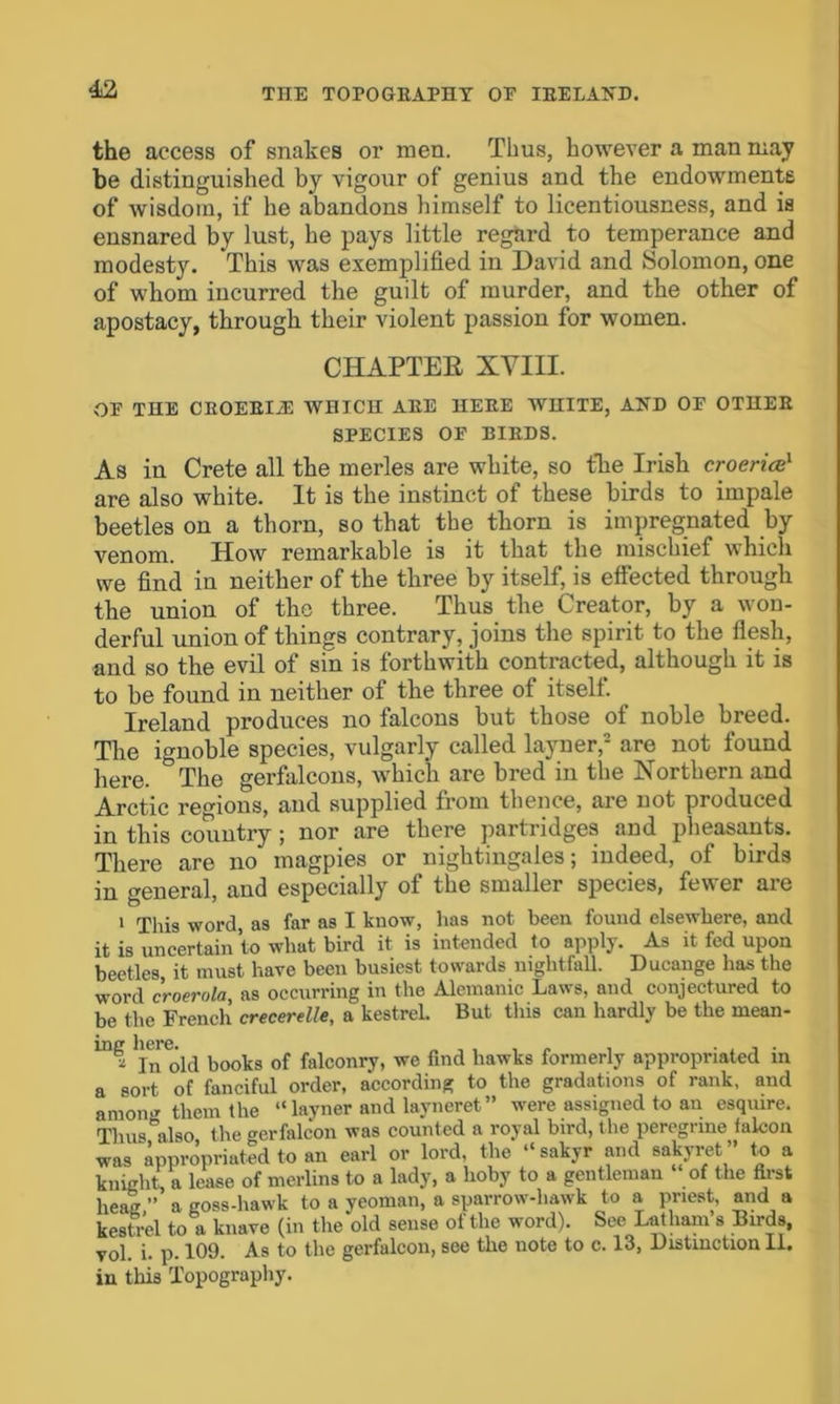 the access of snakes or men. Thus, however a man may be distinguished by vigour of genius and the endowments of wisdom, if he abandons himself to licentiousness, and is ensnared by lust, he pays little regard to temperance and modesty. This was exemplified in David and Solomon, one of whom incurred the guilt of murder, and the other of apostacy, through their violent passion for women. CHAPTER XVIII. OF THE CBOEEIA WHICH AEE HEEE WHITE, AND OF OTHEE SPECIES OF BIBDS. As in Crete all the merles are white, so the Irish croericc1 are also white. It is the instinct of these birds to impale beetles on a thorn, so that the thorn is impregnated by venom. How remarkable is it that the mischief which we find in neither of the three by itself, is effected through the union of the three. Thus the Creator, by a won- derful union of things contrary, joins the spirit to the flesh, and so the evil of sin is forthwith contracted, although it is to be found in neither of the three of itself. Ireland produces no falcons but those of noble breed. The ignoble species, vulgarly called layner,2 are not found here. The gerfalcons, which are bred in the Northern and Arctic regions, and supplied from thence, are not produced in this country ; nor are there partridges and pheasants. There are no magpies or nightingales; indeed, of birds in general, and especially of the smaller species, fewer are 1 This word as far as I know, has not been found elsewhere, and it is uncertain to what bird it is intended to apply. As it fed upon beetles, it must have been busiest towards nightfall. Ducange has the word croerola, as occurring in the Alemanic Laws, and conjectured to be the French crecerelle, a kestrel. But this can hardly be the rnean- jn old books of falconry, we find hawks formerly appropriated in a sort of fanciful order, according to the gradations of rank, and amomr them the “ layner and layneret” were assigned to an esquire. Thu Also the gerfalcon was counted a royal bird, the peregrine falcon was appropriated to an earl or lord, the “sakyr and sakyret ” to a knight, a lease of merlins to a lady, a hoby to a gentleman “ of the first heag ” a goss-hawk to a yeoman, a sparrow-hawk to a priest, and a kestrel to a knave (in the old sense of the word). See Latham s Birds, vol. i. p. 109. As to the gerfalcon, see the note to c. 13, Distinction II. in this Topography.