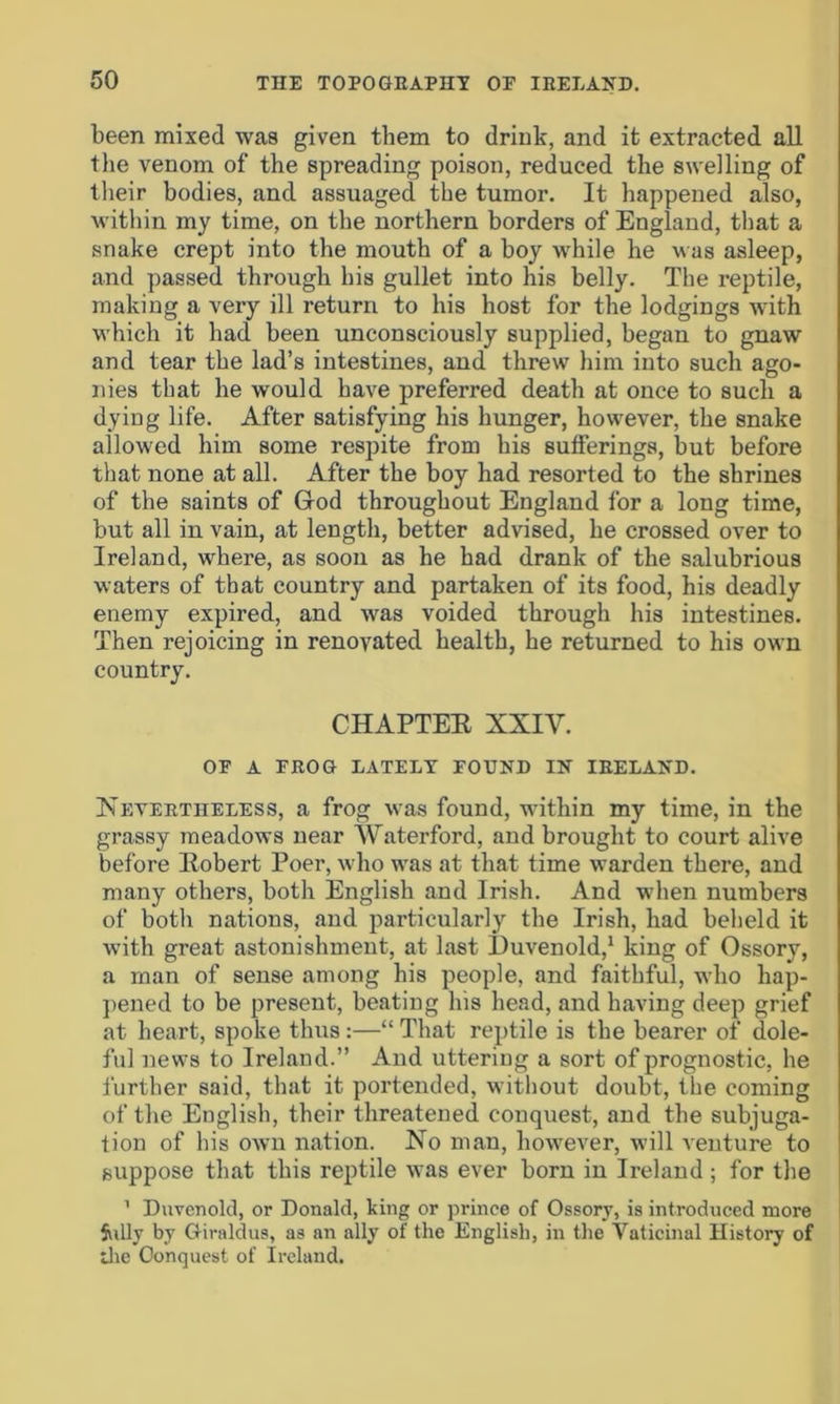 been mixed was given them to drink, and it extracted all the venom of the spreading poison, reduced the swelling of their bodies, and assuaged the tumor. It happened also, within my time, on the northern borders of England, that a snake crept into the mouth of a boy while he was asleep, and passed through his gullet into his belly. The reptile, making a very ill return to his host for the lodgings with which it had been unconsciously supplied, began to gnaw and tear the lad’s intestines, and threw him into such ago- nies that he would have preferred death at once to such a dying life. After satisfying his hunger, however, the snake allowed him some respite from his sufferings, but before that none at all. After the boy had resorted to the shrines of the saints of God throughout England for a long time, but all in vain, at length, better advised, he crossed over to Ireland, where, as soon as he had drank of the salubrious waters of that country and partaken of its food, his deadly enemy expired, and was voided through his intestines. Then rejoicing in renovated health, he returned to his own country. CHAPTEE XXIY. OP A FROG LATELY FOUND IN IRELAND. Nevertheless, a frog was found, within my time, in the grassy meadows near Waterford, and brought to court alive before Eobert Poer, who was at that time warden there, and many others, both English and Irish. And when numbers of both nations, and particularly the Irish, had beheld it with great astonishment, at last Duvenold,1 king of Ossory, a man of sense among his people, and faithful, who hap- pened to be present, beating his head, and having deep grief at heart, spoke thus:—“ That reptile is the bearer of dole- ful news to Ireland.” And uttering a sort of prognostic, he further said, that it portended, without doubt, the coming of the English, their threatened conquest, and the subjuga- tion of his own nation. No man, however, will venture to suppose that this reptile was ever born in Ireland ; for the 1 Duvenold, or Donald, Icing or prince of Ossory, is introduced more Stilly by Giraldus, as an ally of the English, in the Yaticinal History of die Conquest of Ireland.