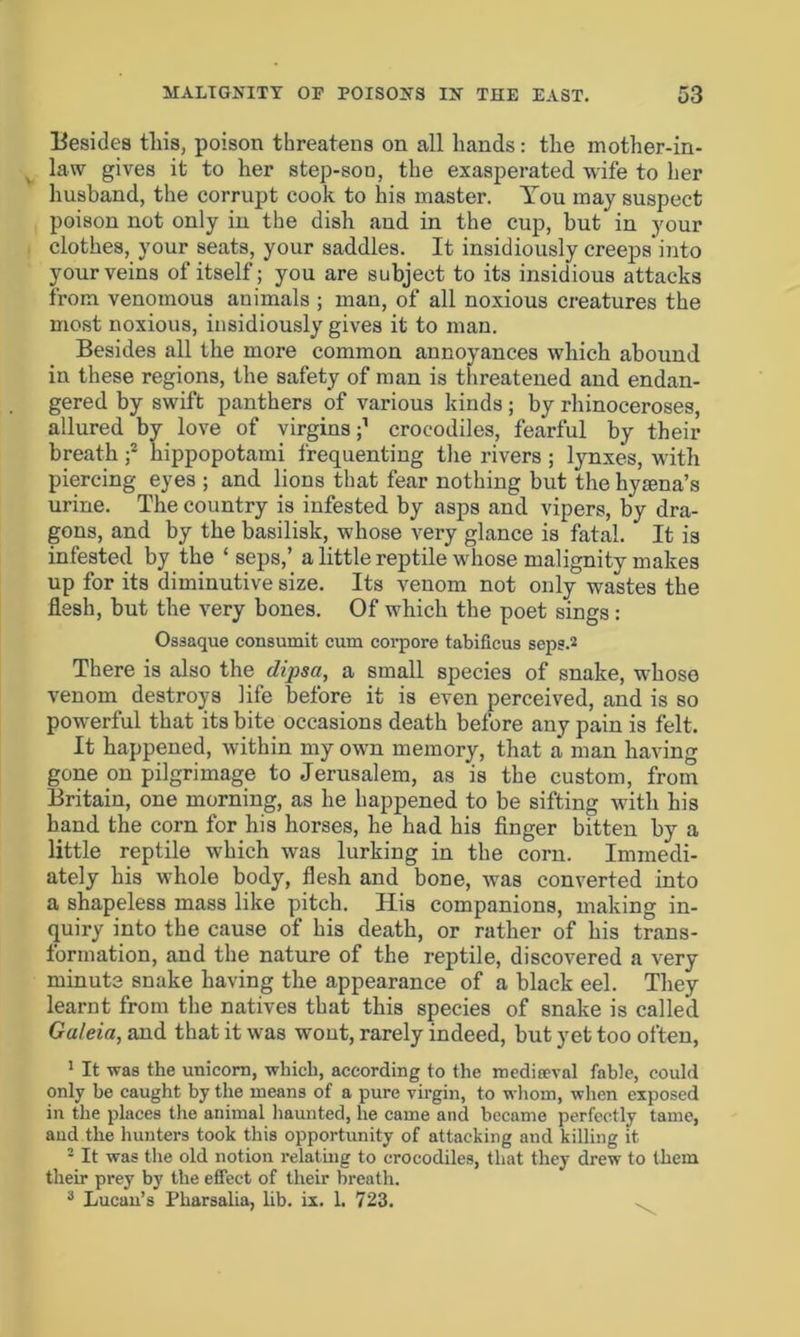 Besides tliis, poison threatens on all hands: the mother-in- law gives it to her step-soo, the exasperated wife to her husband, the corrupt cook to his master. You may suspect poison not only in the dish and in the cup, but in your clothes, your seats, your saddles. It insidiously creeps into your veins of itself; you are subject to its insidious attacks from venomous animals ; man, of all noxious creatures the most noxious, insidiously gives it to man. Besides all the more common annoyances which abound in these regions, the safety of man is threatened and endan- gered by swift panthers of various kinds; by rhinoceroses, allured by love of virgins;1 crocodiles, fearful by their breath f hippopotami frequenting the rivers ; lynxes, with piercing eyes ; and lions that fear nothing but the hyena’s urine. The country is infested by asps and vipers, by dra- gons, and by the basilisk, whose very glance is fatal. It is infested by the £ seps,’ a little reptile whose malignity makes up for its diminutive size. Its venom not only wastes the flesh, but the very bones. Of which the poet sings : Ossaque consumit cum corpore tabificus seps.2 There is also the dipsa, a small species of snake, whose venom destroys life before it is even perceived, and is so powerful that its bite occasions death before any pain is felt. It happened, within my own memory, that a man having gone on pilgrimage to Jerusalem, as is the custom, from Britain, one morning, as he happened to be sifting with his hand the corn for his horses, he had his finger bitten by a little reptile which was lurking in the corn. Immedi- ately his whole body, flesh and bone, was converted into a shapeless mass like pitch. His companions, making in- quiry into the cause of his death, or rather of his trans- formation, and the nature of the reptile, discovered a very minute snake having the appearance of a black eel. They learnt from the natives that this species of snake is called Galeia, and that it was wout, rarely indeed, but yet too often, 1 It was the unicorn, which, according to the mediaeval fable, could only be caught by the means of a pure virgin, to whom, when exposed in the places the animal haunted, he came and became perfectly tame, and the hunters took this opportunity of attacking and killing it • It was the old notion relating to crocodiles, that they drew to them their prey by the effect of their breath. 3 Lucan’s Pharsalia, lib. ix. 1. 723.