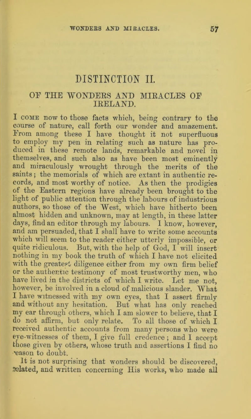 DISTINCTION II. OF THE WONDERS AND MIRACLES OF IRELAND. I come now to those facts which, being contrary to the course of nature, call forth our wonder and amazement. From among these I have thought it not superfluous to employ my pen in relating such as nature has pro- duced in these remote lands, remarkable and novel in themselves, and such also as have been most eminently and miraculously wrought through the merits of the saints ; the memorials of which are extant in authentic re- cords, and most worthy of notice. As then the prodigies of the Eastern regions have already been brought to the light of public attention through the labours of industrious authors, so those of the West, which have hitherto been almost hidden and unknown, may at length, in these latter days, find an editor through my labours. I know, however, and am persuaded, that I shall have to write some accounts which will seem to the reader either utterly impossible, or quite ridiculous. But, with the help of God, I will insert nothing in my book the truth of which I have not elicited with the greatest diligence either from my own firm belief or the authentic testimony of most trustworthy men, who have lived in the districts of which I write. Let me not, however, be involved in a cloud of malicious slander. What I have witnessed with my own eyes, that I assert firmly and without any hesitation. But what has only reached my ear through others, which I am slower to believe, that I do not affirm, but only relate. To all those of which I received authentic accounts from many persons who were eye-witnesses of them, I give full credence ; and I accept those given by others, whose truth and assertions I find no •eason to doubt. It is not surprising that wonders should be discovered, related, and written concerning His works, who made all