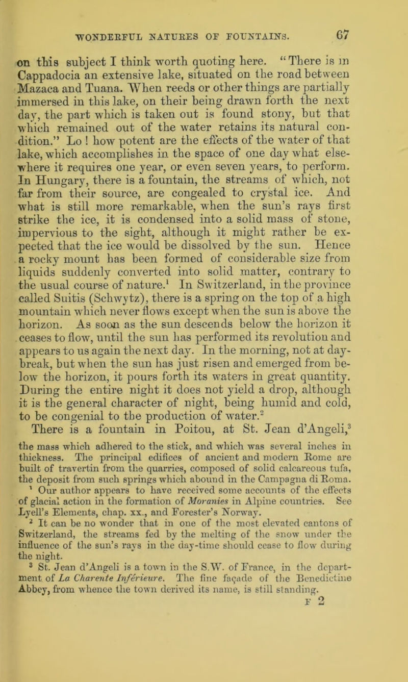 G7 on this subject I think worth quoting here. “There is m Cappadocia an extensive lake, situated on the road between Mazaca and Tuana. When reeds or other things are partially immersed in this lake, on their being drawn forth the next day, the part which is taken out is found stony, hut that which remained out of the water retains its natural con- dition.” Lo ! liow potent are the effects of the water of that lake, which accomplishes in the space of one day what else- where it requires one year, or even seven years, to perform. In Hungary, there is a fountain, the streams of which, not far from their source, are congealed to crystal ice. And what is still more remarkable, when the sun’s rays first strike the ice, it is condensed into a solid mass of stone, impervious to the sight, although it might rather he ex- pected that the ice would he dissolved by the sun. Hence a rocky mount has been formed of considerable size from liquids suddenly converted into solid matter, contrary to the usual course of nature.1 In Switzerland, in the province called Suitis (Schwytz), there is a spring on the top of a high mountain which never flows except when the sun is above the horizon. As soon as the sun descends below the horizon it ceases to flow, until the sun has performed its revolutiou and appears to us again the next day. In the morning, not at day- break, but when the sun has just risen and emerged from be- low the horizon, it pours forth its waters in great quantity. During the entire night it does not yield a drop, although it is the general character of night, being humid and cold, to be congenial to the production of water.2 There is a fountain in Poitou, at St. Jean d’Angeli,3 the mass which adhered to the stick, and which was several inches in thickness. The principal edifices of ancient and modern Rome are built of travertin from the quarries, composed of solid calcareous tufa, the deposit from such springs which abound in the Campagna di Roma. 1 Our author appears to have received some accounts of the effects of glacial action in the formation of Moranies in Alpine countries. See Ly ell’s Elements, chap, xx., and Forester’s Norway. 2 It can be no wonder that in one of the most elevated cantons of Switzerland, the streams fed by the melting of the snow under the influence of the sun’s rays in the day-time should cease to flow during the night. 3 St. Jean d’Angeli is a town in the S.W. of France, in the depart- ment of La Charente Inferieure. The fine facade of the Benedictine Abbey, from whence the town derived its name, is still standing.