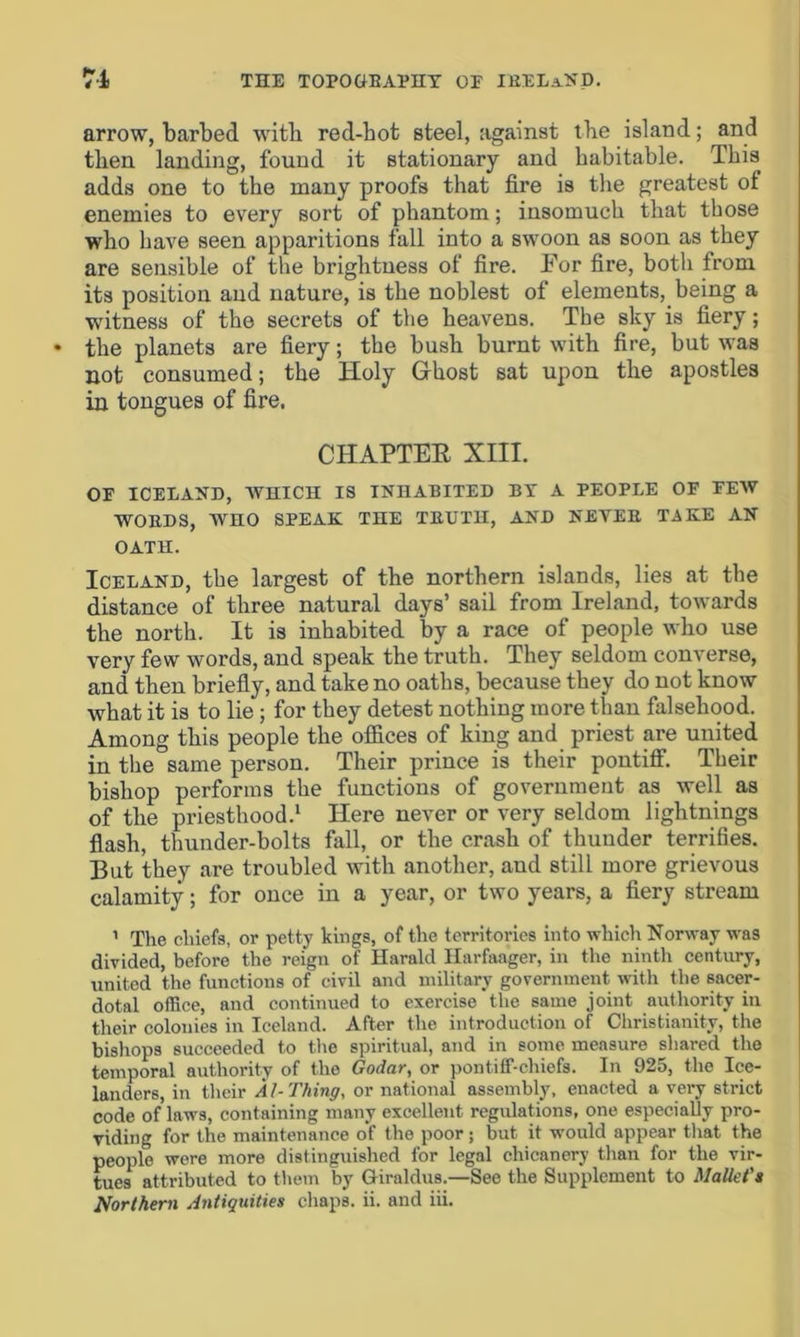 arrow, barbed with red-hot steel, against tbe island; and then landing, found it stationary and habitable. This adds one to the many proofs that fire is the greatest of enemies to every sort of phantom; insomuch that those who have seen apparitions fall into a swoon as soon as they are sensible of the brightness of fire. For fire, both from its position and nature, is the noblest of elements,. being a witness of the secrets of the heavens. The sky is fiery; the planets are fiery; the bush burnt with fire, but was not consumed; the Holy Ghost sat upon the apostles in tongues of fire, CHAPTER XIII. OP ICELAND, WHICH IS INHABITED BY A PEOPLE OF PEW WORDS, WHO SPEAK THE TRUTH, AND NEVER TAKE AN OATH. Iceland, the largest of the northern islands, lies at the distance of three natural days’ sail from Ireland, towards the north. It is inhabited by a race of people who use very few words, and speak the truth. They seldom converse, and then briefly, and take no oaths, because they do not know what it is to lie; for they detest nothing more than falsehood. Among this people the offices of king and priest are united in the same person. Their prince is their pontiff. Their bishop performs the functions of government as well as of the priesthood.1 Here never or very seldom lightnings flash, thunder-bolts fall, or the crash of thunder terrifies. But they are troubled with another, and still more grievous calamity; for once in a year, or two years, a fiery stream 1 The chiefs, or petty kings, of the territories into which Norway was divided, before the reign of Harald Ilarfaager, in the ninth century, united the functions of civil and military government with the sacer- dotal office, and continued to exercise the same joint authority in their colonies in Iceland. After the introduction of Christianity, the bishops succeeded to the spiritual, and in some measure shared the temporal authority of the Godar, or pontiff-chiefs. In 925, the Ice- landers, in their Al-Thing, or national assembly, enacted a very strict code of laws, containing many excellent regulations, one especially pro- viding for the maintenance of the poor ; but it would appear that the people were more distinguished for legal chicanery than for the vir- tues attributed to them by Giraldus.—See the Supplement to Mallet's