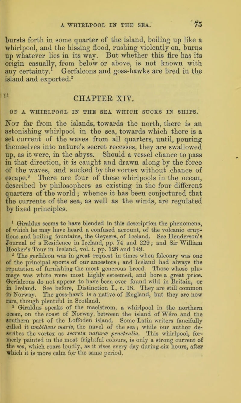 bursts forth in some quarter of the island, boiling up like a whirlpool, and the hissing flood, rushing violently on, burns up whatever lies in its way. But whether this fire has its origin casually, from below or above, is not known with any certainty.1 Gerfalcons and goss-hawks are bred in the island and exported.2 CHAPTER, XIY. OP A WHIRLPOOL IK THE SEA WHICH SUCKS IN SHIPS. Hot far from the islands, towards the north, there is an astonishing whirlpool in the sea, towards which there is a set current of the waves from all quarters, until, pouring themselves into nature’s secret recesses, they are swallowed up, as it were, in the abyss. Should a vessel chance to pass in that directiou, it is caught and drawn along by the force of the waves, and sucked by the vortex without chance of escape.3 There are four of these whirlpools in the ocean, described by philosophers as existing in the four different quarters of the world ; whence it has been conjectured that the currents of the sea, as well as the winds, are regulated by fixed principles. 1 Giiraldus seems to have blended in this description the phenomena, of which he may have heard a confused account, of the volcanic erup- tions and boiling fountains, the Geysers, of Iceland. See Henderson’s Journal of a Residence in Iceland, pp. 74 and 229; and Sir William Hooker’s Tour in Iceland, vol. i. pp. 128 and 149. - The gerfalcon was in great request in times when falconry was one of the principal sports of our ancestors; and Iceland had always the reputation of furnishing the most generous breed. Those whose plu- mage was white were most highly esteemed, and bore a great price. Gerfalcons do not appear to have been ever found wild in Britain, or in Ireland. See before, Distinction I., c. 18. They are still common in Norway. The goss-hawk is a native of England, but they are now rare, though plentiful in Scotland. 3 Giraldus speaks of the maelstrom, a whirlpool in the northern ocean, on the coast of Norway, between the island of Wero and the southern part of the LofFoden island. Some Latin writers fancifully called it umbilicus maris, the navel of the sea; while our author de- scribes the vortex as secreta natures penetralia. This whirlpool, for- merly painted in the most frightful colours, is only a strong current of the sea, which roars loudly, as it rises every day during six hours, after ■which it is more calm for the same period.