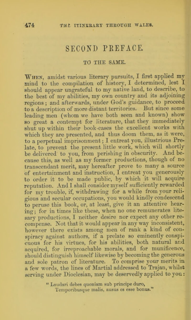 SECOND PREFACE. TO THE SAME. When, amidst various literary pursuits, I first applied my mind to the compilation of history, I determined, lest I should appear ungrateful to my native land, to describe, to the best of my abilities, my own country and its adjoining regions ; and afterwards, under God’s guidance, to proceed to a description of more distant territories. But since some leading men (whom we have both seen and known) show so great a contempt for literature, that they immediately shut up within their book-cases the excellent works with which they are presented, and thus doom them, as it were, to a perpetual imprisonment; I entreat you, illustrious Pre- late, to prevent the present little work, which will shortly be delivered to you, from perishing in obscurity. And be- cause thiSj as well as my former productions, though of no transcendant merit, may hereafter prove to many a source of entertainment and instruction, I entreat you generously to order it to be made public, by which it will acquire reputation. And I shall consider myself sufficiently rewarded for my trouble, if, withdrawing for a while from your reli- gious and secular occupations, you would kindly condescend to peruse this book, or, at least, give it an attentive hear- ing; for in times like these, when no one remunerates lite- sary productions, I neither desire nor expect any other re- compense. Not that it would appear in any way inconsistent, however there exists among men of rank a kind of con- spiracy against authors, if a prelate so eminently conspi- cuous for his virtues, for his abilities, both natural and acquired, for irreproachable morals, and for munificence, should distinguish himself likewise by becoming the generous and sole patron of literature. To comprise your merits in a few words, the lines of Martial addressed to Trajan, whilst serving under Dioclesian, may be deservedly applied to you: “ Laudari debes quoniam sub prineipe duro, Temporibusque malis, ausus es esse bonus.”