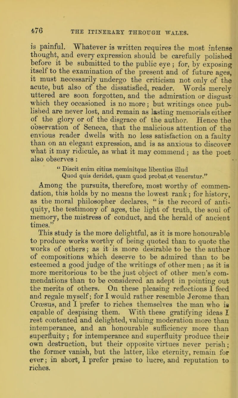 is painful. Whatever is written requires the most intense thought, and every expression should be carefully polished before it be submitted to the public eye ; for, by exposing itselt to the examination of the present and of future ages, it must necessarily undergo the criticism not only of the acute, but also of the dissatisfied, reader. Words merely uttered are soon forgotten, and the admiration or disgust which they occasioned is no more; but writings once pub- lished are never lost, and remain as lasting memorials either of the glory or of the disgrace of the author. Hence the observation ot Seneca, that the malicious attention of the envious reader dwells with no less satisfaction on a faulty than on an elegant expression, and is as anxious to discover what it may ridicule, as what it may commend ; as the poet also observes: “ Discit enim citius meminitque libentius illud Quod quis deridet, quam quod probat et veneratur.” Among the pursuits, therefore, most worthy of commen- dation, this holds by no means the lowest rank ; for history, as the moral philosopher declares, “ is the record of anti- quity, the testimony of ages, the light of truth, the soui of memory, the mistress of conduct, and the herald of ancient times.” This study is the more delightful, as it is more honourable to produce works worthy of being quoted than to quote the works of others; as it is more desirable to be the author of compositions which deserve to be admired than to be esteemed a good judge of the writings of other men ; as it is more meritorious to be the just object of other men’s com- mendations than to be considered an adept in pointing out the merits of others. On these pleasing reflections I feed and regale myself; for I would rather resemble Jerome than Crcesus, and I prefer to riches themselves the man who is capable of despising them. With these gratifying ideas I rest contented and delighted, valuing moderation more than intemperance, and an honourable sufficiency more than superfluity; for intemperance and superfluity produce their own destruction, but their opposite virtues never perish; the former vanish, but the latter, like eternity, remain for ever; in short, I prefer praise to lucre, and reputation to riches.