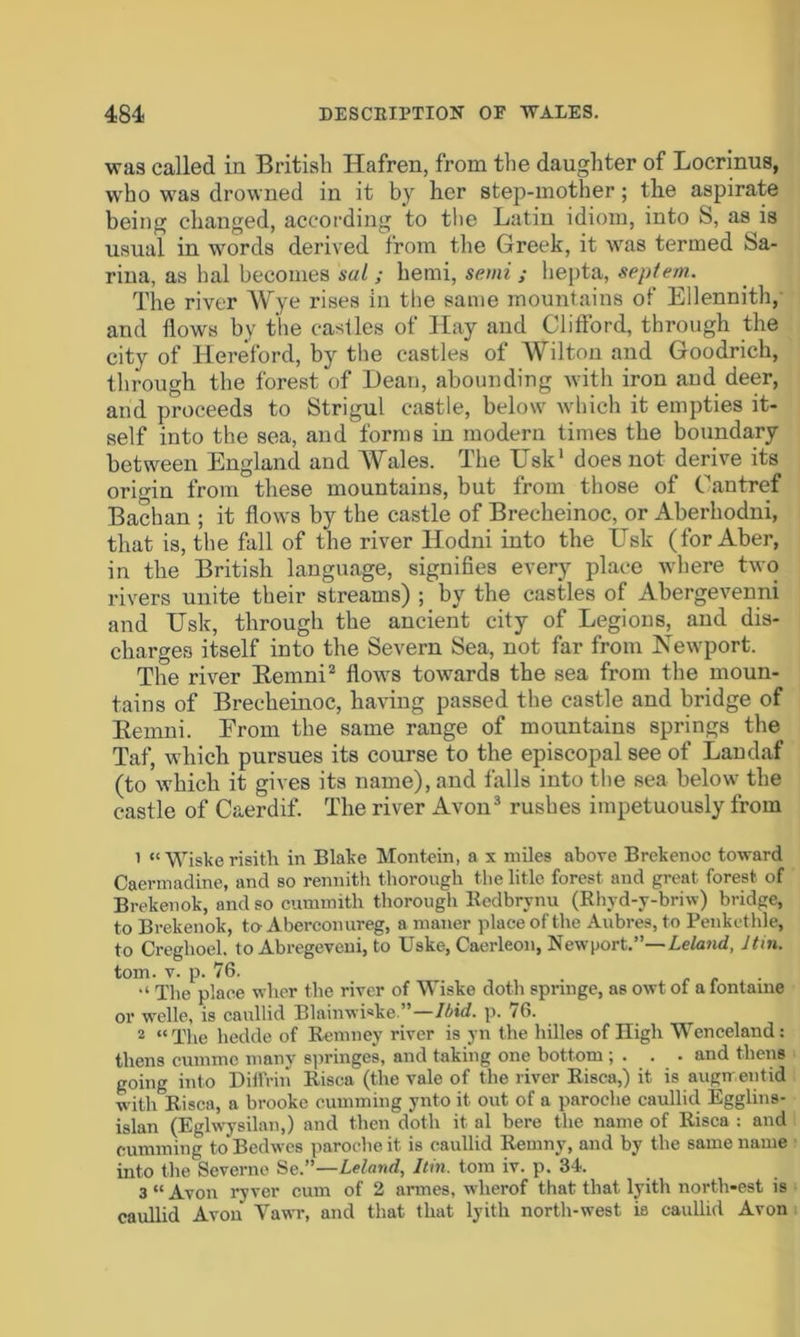 was called in British Hafren, from the daughter of Locrinus, who was drowned in it by her step-mother; the aspirate being changed, according to tbe Latin idiom, into S, as is usual in words derived from the Greek, it was termed Sa- rina, as hal becomes sal; hemi, semi; hepta, septem. The river Wye rises in the same mountains of Ellennith, and flows by the castles of Hay and Clifford, through the city of Hereford, bjr the castles of AVilton and Goodrich, through the forest of Dean, abounding with iron and deer, and proceeds to Strigul castle, below which it empties it- self into the sea, and forms in modern times the boundary between England and AALiles. The Usk1 does not derive its origin from these mountains, but from those of Cantref Bachan ; it flows by the castle of Brecheinoc, or Aberhodni, that is, the fall of the river Hodni into the Usk (for Aber, in the British language, signifies every place where two rivers unite their streams) ; by the castles of Abergevenni and Usk, through the ancient city of Legions, and dis- charges itself into the Severn Sea, not far from Newport. The river Remni2 flows towards the sea from the moun- tains of Brecheinoc, having passed the castle and bridge of Remni. From the same range of mountains springs the Taf, which pursues its course to the episcopal see of Landaf (to which it gives its name), and falls into the sea below the castle of Caerdif. The river Avon3 rushes impetuously from 1 “ Wiske risith in Blake Montein, a x miles above Brekenoc toward Caermadine, and so rennith thorough the litle forest and great forest of Brekenok, and so cummith thorough Redbrynu (Rhyd-y-briw) bridge, to Brekenok, to Aberconureg, a maner place of the Aubres, to Penkethle, to Creghoel. to Abregeveni, to Uske, Caerleon, Newport.”— Leland, ltin. tom. v. p. 76. . “ The place wher the river of Wiske doth springe, as owt of afontame or welle, is caullid Blainwiske. ’—Ibid. p. 76. __ 2 “The hedde of Remney river is yn the hilles of High Wenceland : thens cumme many springes, and taking one bottom ; . . • and therm going into Diffrin Risca (the vale of the river Risca,) it is augn eutid with Risca, a brookc cumming ynto it. out of a paroche caullid Egglins- islan (Eglwysilan,) and then doth it al here the name of Risca : and cumming to Bedwcs paroche it is caullid Remny, and by the same name into the Severne Se.”—Lelatid, ltin. tom iv. p. 34. 3 “ Avon ryver cum of 2 armes, wherof that that lyith north-est is caullid Avon Vawr, and that that lyith north-west is caullid Avon