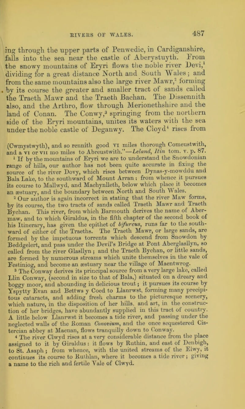 RIVERS OF AYALES. 437 ing through the upper parts of Penwedic, in Cardiganshire, falls into the sea near the castle of Aberystuyth. from the snowy mountains of Eryri flows the noble river Devi,1 dividing for a great distance North and South ales; and from the same mountains also the large river Mawr,' forming « by its course the greater and smaller tract of sands called the Traeth Mawr and the Traeth Bachan. The Dissennith also, and the Arthro, flow through Merionethshire and the land of Conan. The Conwy,3 springing from the northern side of the Eryri mountains, unites its waters with the sea under the noble castle of Deganwy. The Cloyd1 rises from (Cwmystwyth), and so rennith good vi miles thorough Comeustwith, and a vi or vii mo miles to Abreustwith. ’—Lelatid, Itin tom. v. p. 87. 1 If by the mountains of Eryri we are to understand the Snowdonian range of hills, our author has not been quite accurate in fixing the source of the river Dovy, which rises between Dynas-y-mowddu and Bala Lake, to the southward of Mount Arran : from whence it pursues its course to Mullwyd, and Machynlleth, below which place it becomes an aestuarv, and the boundary between North and South Wales. 2 Our author is again incorrect in stating that the river Maw forms, by its course, the two tracts of sands called Traeth Mawr and Traeth Bvchan. This river, from which Barmouth derives the name of Aber- maw, and to which Giraldus, in the fifth chapter of the second book of his Itinerary, has given the epithet of bifur cus, runs far to the south- ward of either of the Traeths. The Traeth Mawr, or large sands, are formed by the impetuous torrents which descend from Snowdon by Beddgelert, and pass under the Devil’s Bridge at Pont Aberglasllyn, so called from the river Gflasllyn ; and the Traeth Bychan, or little sands, are formed by numerous streams which unite themselves in the vale of Festiniog, and become an sestuary near the village of Maentwrog. 3 The Conway derives its principal source from a very large lake, called Llin Conway, (second in size to that of Bala,) situated on a dreary and boggy moor, and abounding in delicious trout; it pursues its course by Yspytty Evan and Bettws y Coed to Llanrwst, forming many precipi- tous cataracts, and adding fresh charms to the picturesque scenery, which nature, in the disposition of her hills, and art, in the construc- tion of her bridges, have abundantly supplied in this tract of country. A little below Llanrwst it becomes a tide river, and passing under the neglected walls of the Roman Conovium, and the once sequestered Cis- tercian abbey at Maenan, flows tranquilly down to Conway. * The river Clwyd rises at a very considerable distance from the place assigned to it by Giraldus : it flows by Ruthin, and east of Denbigh, to St. Asaph ; from whence, with the united streams of the Elwy, it continues its course to Ruthlan, where it becomes a tide river; giving a name to the rich and fertile Yale of Clwyd.