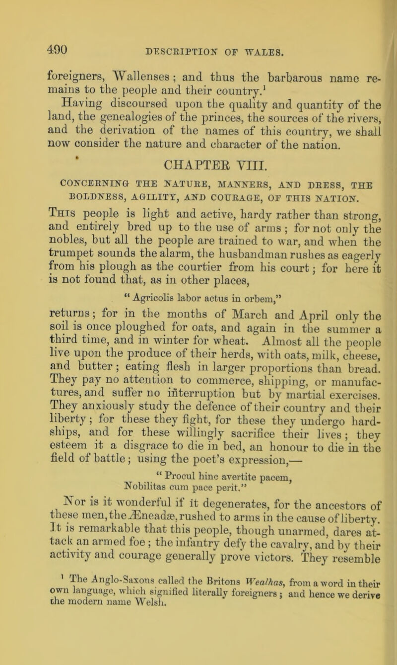 foreigners, Wallenses; and thus the barbarous name re- mains to the people and their country.1 Having discoursed upon the quality and quantity of the land, the genealogies ol the princes, the sources of the rivers, aud the derivation of the names of this country, we shall now consider the nature and character of the nation. CHAPTER VIII. CONCERNING THE NATURE, MANNERS, AND DRESS, THE BOLDNESS, AGILITY, AND COURAGE, OF THIS NATION. This people is light and active, hardy rather than strong, and entirely bred up to the use of arms ; for not only the nobles, but all the people are trained to war, and when the trumpet sounds the alarm, the husbandman rushes as eagerly from his plough as the courtier from his court; for here it is not found that, as in other places, “ Agricolis labor actus in orbern,” returns; for in the months of March and April only the soil is once ploughed for oats, and again in the summer a third time, and in winter for wheat. Almost all the people live upon the produce of their herds, with oats, milk, cheese, and butter ; eating flesh in larger proportions than bread. They pay no attention to commerce, shipping, or manufac- tures, and suffer no interruption but by martial exercises. They anxiously study the defence of their countrv and their liberty; for these they fight, for these they undergo hard- ships, and for these willingly sacrifice their lives ; they esteem^ it a disgrace to die in bed, an honour to die in the field of battle; using the poet’s expression,— “ Procul bine avertite paceru, Nobilitas cum pace perit.” -^°r is if wonderful it it degenerates, for the ancestors of these men, the JEneadae, rushed to arms in the cause of liberty. It is remarkable that this people, though unarmed, dares at- tack an armed foe ; the infantry defy the cavalry, and by their activity and courage generally prove victors. They resemble llie Anglo-Saxons called tbe Britons Wealhas, from a word in their own language, which signified literally foreigners; aud hence we derive the modern name Welsh.