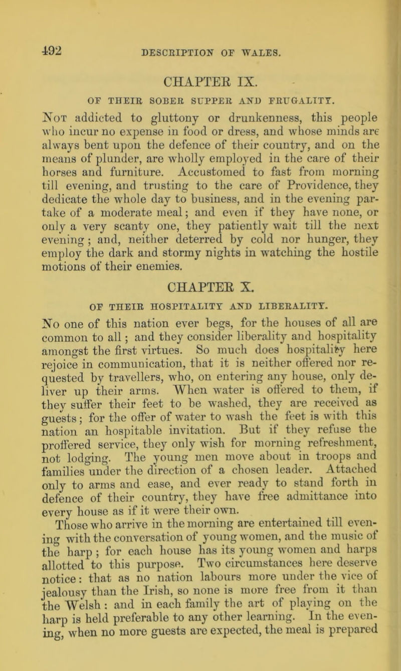 CHAPTER IX. OF THEIR SORER SUPPER AND FRUGALITY. Not addicted to gluttony or drunkenness, this people who incur no expense in food or dress, and whose minds are always bent upon the defence of their country, and on the means of plunder, are wholly employed in the care of their horses and furniture. Accustomed to fast from morning till evening, and trusting to the care of Providence, they dedicate the whole day to business, and in the evening par- take of a moderate meal; and even if they have none, or only a very scanty one, they patiently wait till the next evening ; and, neither deterred by cold nor hunger, they employ the dark and stormy nights in watching the hostile motions of their enemies. CHAPTER X. OF THEIR HOSPITALITY AND LIBERALITY. No one of this nation ever begs, for the houses of all are common to all; and they consider liberality and hospitality amongst the first virtues. So much does hospitality here rejoice in communication, that it is neither offered nor re- quested by travellers, who, on entering any house, only de- liver up their arms. When water is offered to them, if thev suffer their feet to be washed, they are received as guests; for the offer of water to wash the feet is with this nation an hospitable invitation. But if they refuse the proffered service, they only wish for morning refreshment, not lodging. The young men move about in troops and families under the direction of a chosen leader. Attached only to arms and ease, and ever ready to stand forth in defence of their country, they have free admittance into every house as if it were their own. Those who arrive in the morning are entertained till even- ing with the conversation of young women, and the music of the harp ; for each house has its young women and harps allotted to this purpose. Two circumstances here deserve notice: that as no nation labours more under the vice of jealousy than the Irish, so none is more free from it than the Welsh : and in each family the art of playing on the harp is held preferable to any other learning. In the even- ing, when no more guests are expected, the meal is prepared