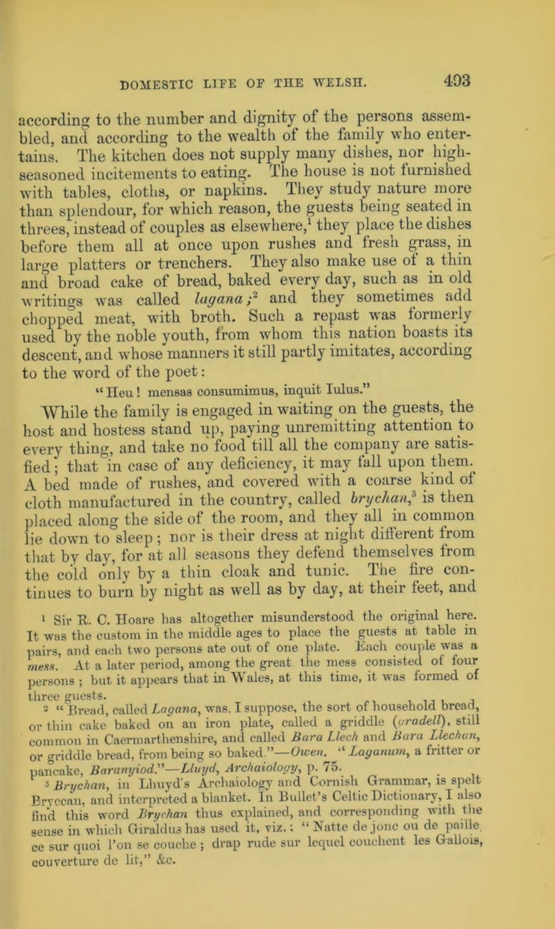 according to the number and dignity of the persons assem- bled, and according to the wealth of the family who enter- tains. The kitchen does not supply many dishes, nor high- seasoned incitements to eating. The house is not furnished with tables, cloths, or napkins. They study nature more than splendour, lor which reason, the guests being seated in threes, instead of couples as elsewhere,1 they place the dishes before them all at once upon rushes and fresh grass, in large platters or trenchers. They also make use of a thin and broad cake of bread, baked every day, such as in old writings was called luganaand they sometimes add chopped meat, with broth. Such a repast was formerly used by the noble youth, from whom this nation boasts its descent, and whose manners it still partly imitates, according to the word of the poet: “ Heu! mensas consumimus, inquit lulus.” While the family is engaged in waiting on the guests, the host and hostess stand up, paying unremitting attention to every thing, and take no food till all the company are satis- fied ; that in case of any deficiency, it may fall upon them. A bed made of rushes, and covered with a coarse kind of cloth manufactured in the country, called brychan,s is then placed along the side of the room, and they all in common lie down to sleep; nor is their dress at night different from that by day, for at all seasons they defend themselves from the cold only by a thin cloak and tunic. The fire con- tinues to burn by night as well as by day, at their feet, and i Sir U. C. Iloare has altogether misunderstood the original here. It was the custom in the middle ages to place the guests at table in pairs, and each two persons ate out of one plate. Each couple was a mess. At a later period, among the great the mess consisted of four persons ; but it appears that in Wales, at this time, it was formed of three guests. , , - “ Bread, called Lag ana, was, I suppose, the sort of household bread, or thin cake baked on an iron plate, called a griddle (uradell), still common in Caermarthenshire, and called Bara Llec/i and Bara Llechun, or griddle bread, from being so baked.”—Owen. “ Laganum, a fritter or pancake, Baranyiod’'—Lluyd, Archaiology, p. 75. » Brychan, in Lhuyd's Archaiology and Cornish Grammar, is spelt Brvccan, and interpreted a blanket. In Bullet’s Celtic Dictionary, I also fin’d this word Bryrhati thus explained, and corresponding with the sense in which Giraldus has used it, viz.: “Natte dejonc ou de paille. ce sur quoi Ton se couche ; drap rude sur lequel couehent les Gallois, couverture de lit,” &c.