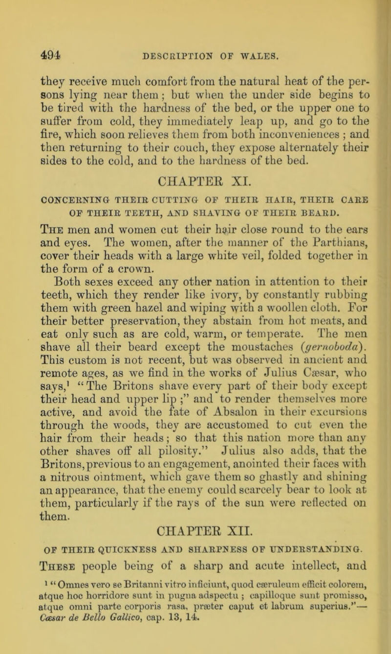 they receive much comfort from the natural heat of the per- sons lying near them; but when the under side begins to be tired with the hardness of the bed, or the upper one to suffer from cold, they immediately leap up, and go to the fire, which soon relieves them from both inconveniences ; and then returning to their couch, they expose alternately their sides to the cold, and to the hardness of the bed. CHAPTER XI. CONCERNING THEIR CUTTING OF THEIR nAIR, THEIR CARE OF THEIR TEETH, AND SHAVING OF THEIR BEARD. The men and women cut their hair close round to the ears and eyes. The women, after the manner of the Parthians, cover their heads with a large white veil, folded together in the form of a crown. Both sexes exceed any other nation in attention to their teeth, which they render like ivory, by constantly rubbing them with green hazel and wiping with a woollen cloth. For their better preservation, they abstain from hot meats, and eat only such as are cold, warm, or temperate. The men shave all their beard except the moustaches (gernoboda). This custom is not recent, but was observed in ancient and remote ages, as we find in the works of Julius Caesar, who says,' “ The Britons shave every part of their body except their head and upper lip and to render themselves more active, and avoid the fate of Absalon in their excursions through the woods, they are accustomed to cut even the hair from their heads; so that this nation more than any other shaves off all pilosity.” Julius also adds, that the Britons, previous to an engagement, anointed their faces with a nitrous ointment, which gave them so ghastly and shining an appearance, that the enemy could scarcely bear to look at them, particularly if the rays of the sun were reflected on them. CHAPTER XII. OF THEIR QUICKNESS AND SHARPNESS OF UNDERSTANDING. These people being of a sharp and acute intellect, and 1 “ Omnes vero se Britanni vitro inficiunt, quod cseruleum efficit colorein, atque hoc horridore sunt in pugna adspectu ; capilloque sunt promisso, atque omni parte corporis rasa, prater caput et labrum superius.”— C'cesar de Bello Gallico, cap. 13, 14.