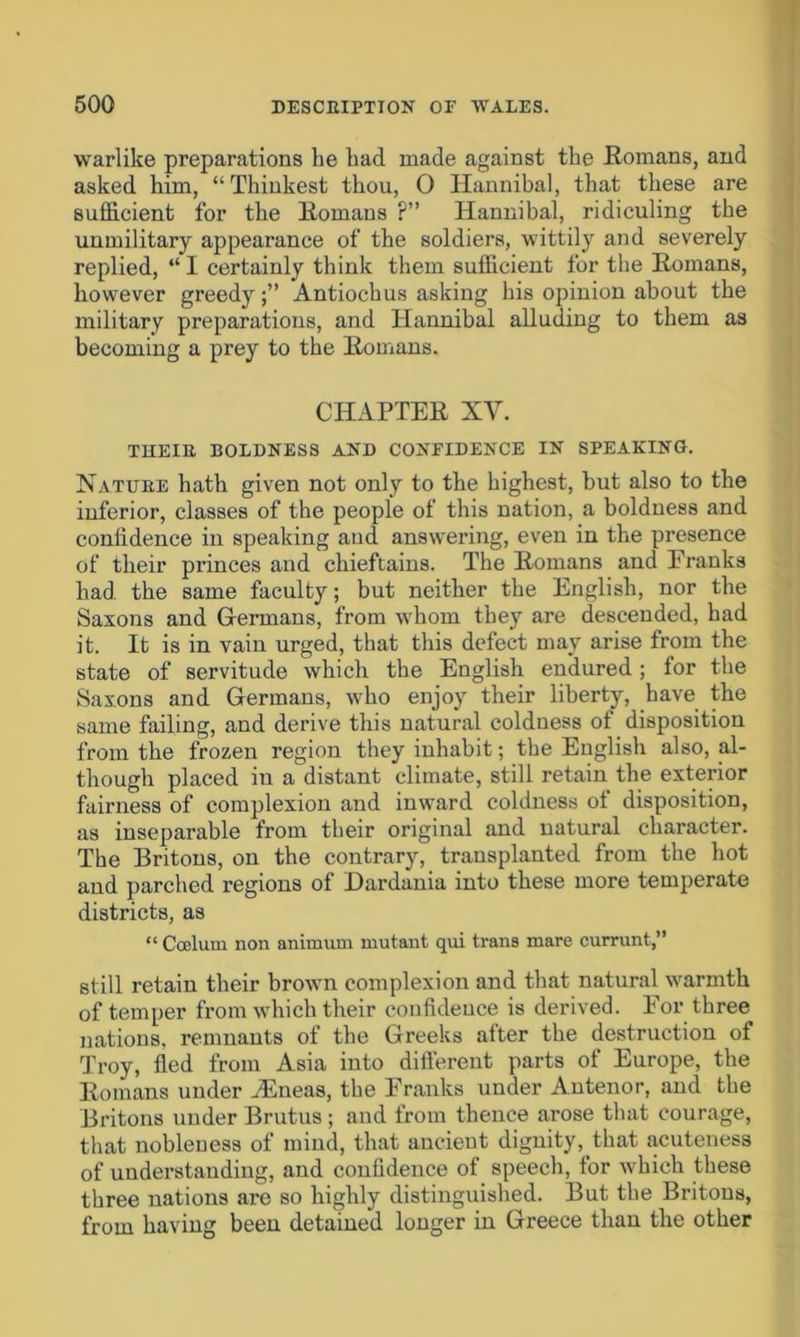 warlike preparations he had made against the Romans, and asked him, “ Thiukest thou, 0 Hannibal, that these are sufficient for the Romans ?” Hannibal, ridiculing the unmilitary appearance of the soldiers, wittily and severely replied, “ I certainly think them sufficient for the Romans, however greedy;” Antioch us asking his opinion about the military preparations, and Hannibal alluding to them as becoming a prey to the Romans. CHAPTER XV. THEIB, BOLDNESS AND CONFIDENCE IN SPEAKING. Natube hath given not only to the highest, but also to the inferior, classes of the people of this nation, a boldness and conlidence in speaking and answering, even in the presence of their princes and chieftains. The Romans and Franks had the same faculty; but neither the English, nor the Saxons and Germans, from whom they are descended, had it. It is in vain urged, that this defect may arise from the state of servitude which the English endured; lor the Saxons and Germans, who enjoy their liberty, have the same failing, and derive this natural coldness of disposition from the frozen region they inhabit; the English also, al- though placed in a distant climate, still retain the exterior fairness of complexion and inward coldness ol disposition, as inseparable from their original and natural character. The Britons, on the contrary, transplanted from the hot and parched regions of Dardania into these more temperate districts, as “ Ccelum non animum mutant qui trans mare currant,” still retain their brown complexion and that natural warmth of temper from which their confidence is derived. For three nations, remnants of the Greeks alter the destruction of Troy, fled from Asia into different parts of Europe, the Romans under ./Eneas, the Franks under Antenor, and the Britons under Brutus ; and from thence arose that courage, that nobleness of mind, that ancient dignity, that acuteness of understanding, and confidence of speech, for which these three nations are so highly distinguished. But the Britons, from having been detained longer in Greece than the other