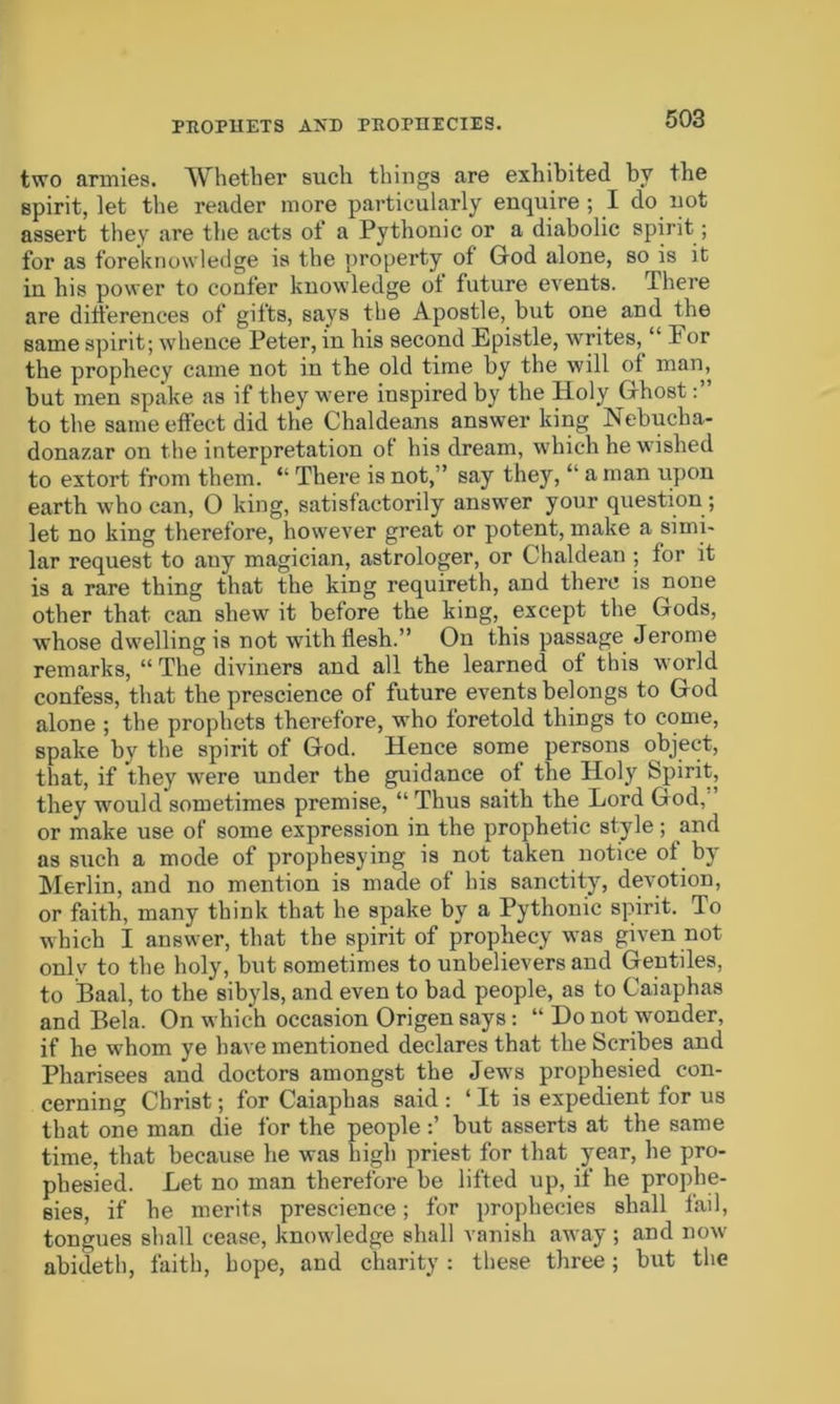 PROPHETS AND PROPHECIES. two armies. Whether such things are exhibited by the spirit, let the reader more particularly enquire ; I do not assert they are the acts of a Pythonic or a diabolic spirit; for as foreknowledge is the property of God alone, so is it in his power to confer knowledge of future events. There are differences of gifts, says the Apostle, but one and the same spirit; whence Peter, in his second Epistle, writes, “ For the prophecy came not in the old time by the will of man, but men spake as if they were inspired by the Holy Ghost to the same effect did the Chaldeans answer king Nebucha- donazar on the interpretation of his dream, which he wished to extort from them. “ There is not,” say they, u a man upon earth who can, 0 king, satisfactorily answer your question ; let no king therefore, however great or potent, make a simi- lar request to auy magician, astrologer, or Chaldean ; for it is a rare thing that the king requireth, and there is none other that can shew it before the king, except the Gods, whose dwelling is not -with flesh.” On this passage Jerome remarks, “ The diviners and all the learned of this world confess, that the prescience of future events belongs to God alone ; the prophets therefore, who foretold things to come, spake by the spirit of God. Hence some persons object, that, if they were under the guidance of the Holy Spirit, they would sometimes premise, “ Thus saith the Lord God, or make use of some expression in the prophetic style; and as such a mode of prophesying is not taken notice of by Merlin, and no mention is made of his sanctity, devotion, or faith, many think that he spake by a Pythonic spirit. To which I answer, that the spirit of prophecy was given not onlv to the holy, but sometimes to unbelievers and Gentiles, to Baal, to the sibyls, and even to bad people, as to Caiaphas and Bela. On which occasion Origen says: “ Do not wonder, if he whom ye have mentioned declares that the Scribes and Pharisees and doctors amongst the JewTs prophesied con- cerning Christ; for Caiaphas said : ‘ It is expedient for us that one man die for the people but asserts at the same time, that because he was high priest for that year, he pro- phesied. Let no man therefore be lifted up, if he prophe- sies, if he merits prescience; for prophecies shall fail, tongues shall cease, knowledge shall vanish away ; and now abideth, faith, hope, and charity : these three; but the