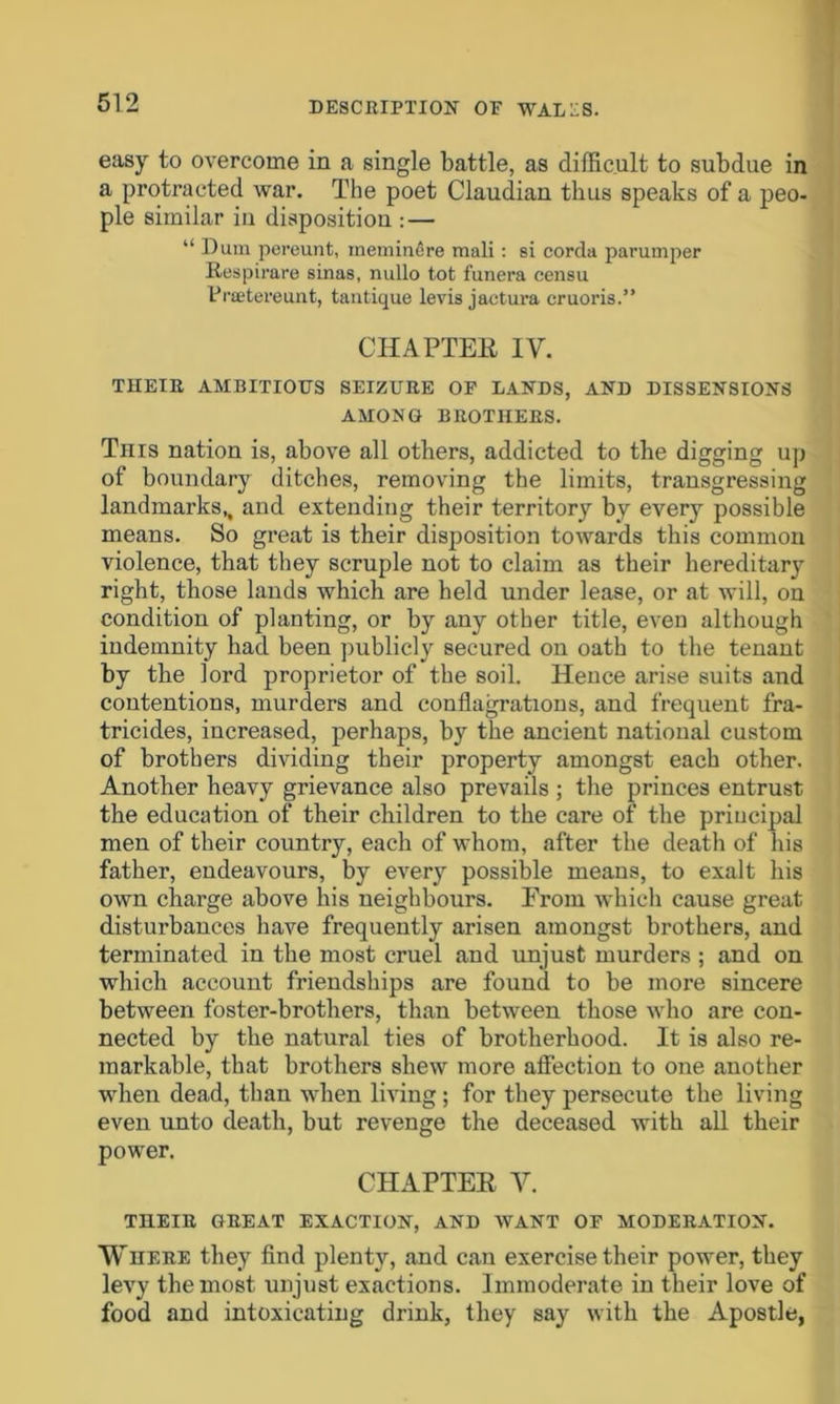 easy to overcome in a single battle, as difficult to subdue in a protracted war. The poet Claudian thus speaks of a peo- ple similar in disposition : — “ Dura pereunt, meminere mali : si corda parumper Respirare sinas, nullo tot funera censu fraetereunt, tantique levis jactura cruoris.” CHAPTER IV. THEIR AMBITIOUS SEIZURE OF LANDS, AND DISSENSIONS AMONG BROTHERS. This nation is, above all others, addicted to the digging up of boundary ditches, removing the limits, transgressing landmarks,, and extending their territory by every possible means. So great is their disposition towards this common violence, that they scruple not to claim as their hereditary right, those lands which are held under lease, or at will, on condition of planting, or by any other title, even although indemnity bad been publicly secured on oath to the tenant by the lord proprietor of the soil. Hence arise suits and contentions, murders and conflagrations, and frequent fra- tricides, increased, perhaps, by the ancient national custom of brothers dividing their property amongst each other. Another heavy grievance also prevails ; the princes entrust the education of their children to the care of the principal men of their country, each of whom, after the death of his father, endeavours, by every possible means, to exalt his own charge above his neighbours. Erom which cause great disturbances have frequently arisen amongst brothers, and terminated in the most cruel and unjust murders ; and on which account friendships are found to be more sincere between foster-brothers, than between those who are con- nected by the natural ties of brotherhood. It is also re- markable, that brothers shew more affection to one another when dead, than when living; for they persecute the living even unto death, but revenge the deceased with all their power. CHAPTER Y. THEIR GREAT EXACTION, AND WANT OF MODERATION. Where they find plenty, and can exercise their power, they levy the most unjust exactions. Immoderate in their love of food and intoxicating drink, they say with the Apostle,