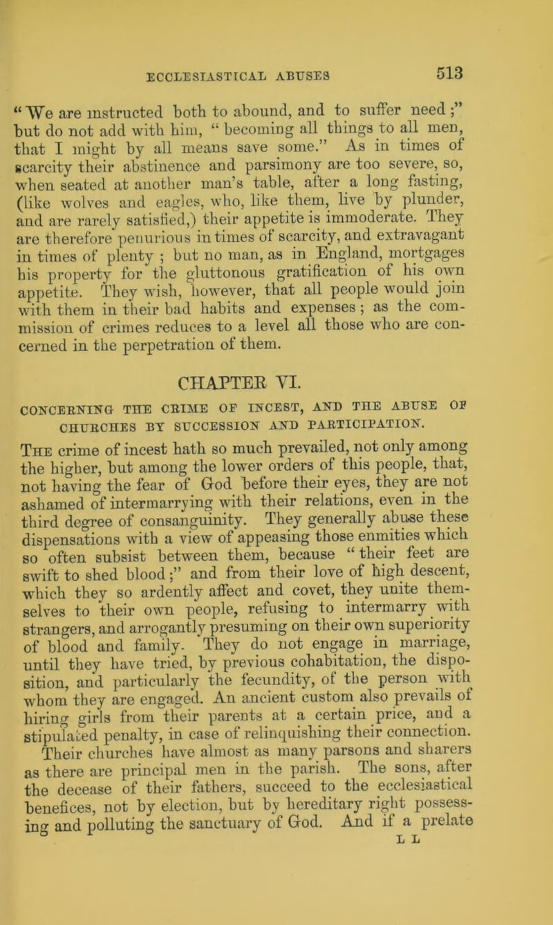 ECCLESIASTICAL ABUSES “We are instructed both to abound, and to suffer need but do not add with him, “ becoming all things to all men, that I might by all means save some.” As in times ot scarcity their abstinence and parsimony are too severe, so, when seated at another man’s table, alter a long fasting, (like wolves and eagles, who, like them, live by plunder, and are rarely satisfied,) their appetite is immoderate, They are therefore penurious in times of scarcity, and extravagant in times of plenty ; but no man, as in England, mortgages his property for the gluttonous gratification of his own appetite. They wish, however, that all people would join with them in their bad habits and expenses; as the com- mission of crimes reduces to a level all those who are con- cerned in the perpetration of them. CHAPTER VI. CONCERNING THE CRIME OP INCEST, AND THE ABUSE OP CHURCHES BY SUCCESSION AND PARTICIPATION. The crime of incest hath so much prevailed, not only among the higher, but among the lower orders of this people, that, not having the fear of God before their eyes, tney are not ashamed of intermarrying with their relations, even in the third degree of consanguinity. They generally abu-se these dispensations with a view of appeasing those enmities which so often subsist between them, because “their feet are swift to shed bloodand from their love of high descent, which they so ardently affect and covet, they uuite them- selves to their own people, refusing to intermarry with strangers, and arrogantly presuming on their own superiority of blood and family. ‘They do not engage in marriage, until they have tried, by previous cohabitation, the dispo- sition, and particularly the fecundity, of the person with whom they are engaged. An ancient custom also prevails of hiring girls from their parents at a certain price, and a stipulated penalty, in case of relinquishing their connection. Their churches have almost as many parsons and sharers as there are principal men in the parish. The sons, after the decease of their fathers, succeed to the ecclesiastical benefices, not by election, but by hereditary right possess- ing and polluting the sanctuary of God. And if a prelate