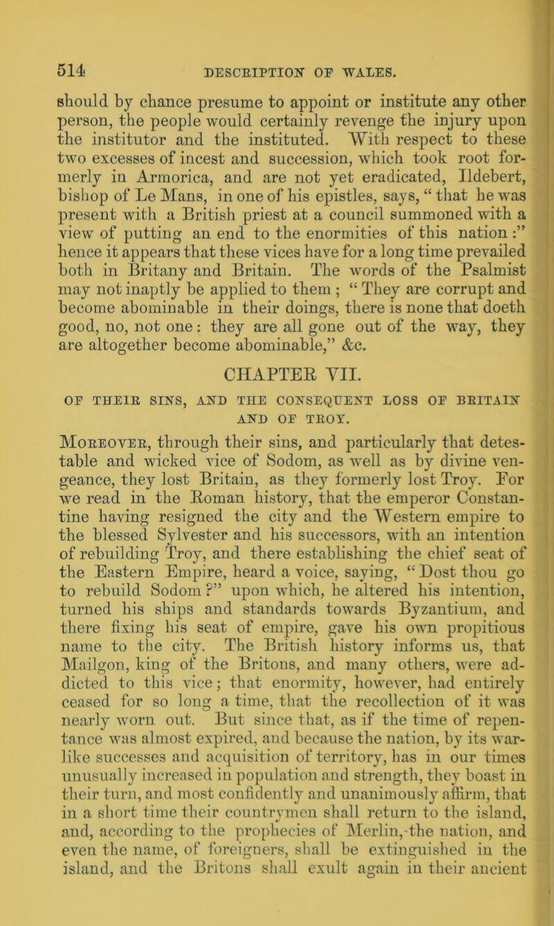 should by chance presume to appoint or institute any other person, the people would certainly revenge the injury upon the institutor and the instituted. With respect to these two excesses of incest and succession, which took root for- merly in Armorica, and are not yet eradicated, Ildebert, bishop of Le Mans, in one of his epistles, says, “ that he was present with a British priest at a council summoned with a view of putting an end to the enormities of this nation hence it appears that these vices have for a long time prevailed both in Britany and Britain. The words of the Psalmist may not inaptly be applied to them ; “ They are corrupt and become abominable in their doings, there is none that doeth good, no, not one: they are all gone out of the way, they are altogether become abominable,” &c. CHAPTEE YII. OF THEIR SINS, AND THE CONSEQUENT LOSS OF BRITAIN AND OF TROY. Moreover, through their sins, and particularly that detes- table and wicked vice of Sodom, as well as by divine ven- geance, they lost Britain, as they formerly lost Troy. Eor we read in the Eoman history, that the emperor Constan- tine having resigned the city and the Western empire to the blessed Sylvester and his successors, with an intention of rebuilding Troy, and there establishing the chief seat of the Eastern Empire, heard a voice, saying, “ Dost thou go to rebuild Sodom ?” upon which, he altered his intention, turned his ships and standards towards Byzantium, and there fixing his seat of empire, gave his own propitious name to the city. The British history informs us, that Mailgon, king of the Britons, and many others, were ad- dicted to this vice; that enormity, however, had entirely ceased for so long a time, that the recollection of it was nearly worn out. But since that, as if the time of repen- tance was almost expired, and because the nation, by its war- like successes and acquisition of territory, has in our times unusually increased in population and strength, they boast in their turn, and most confidently and unanimously affirm, that in a short time their countrymen shall return to the island, and, according to the prophecies of Merlin,-the nation, and even the name, of foreigners, shall be extinguished in the island, and the Britons shall exult again in their ancient