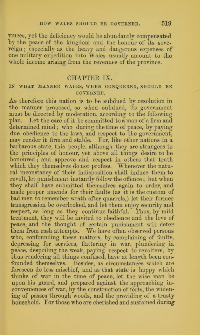 vmces, yet the deficiency would be abundantly compensated by the peace of the kingdom and the honour of its sove- reign ; especially as the heavy and dangerous expenses of one military expedition into Wales usually amount to the whole income arising from the revenues of the province. CHAPTER IX. IN WHAT MANNER WALES, WHEN CONQUERED, SHOULD BE GOVERNED. As therefore this nation is to be subdued by resolution in the manner proposed, so when subdued, its government must be directed by moderation, according to the following plan. Let the care of it be committed to a man of a firm and determined mind ; who during the time of peace, by paying due obedience to the laws, and respect to the government, may render it firm and stable. For, like other nations in a barbarous state, this people, although they are strangers to the principles of honour, yet above all things desire to be honoured ; and approve and respect in others that truth which they themselves do not profess. Whenever the natu- ral inconstancy of their indisposition shall induce them to revolt, let punishment instantly follow the offence; but when they shall have submitted themselves again to order, and made proper amends for their faults (as it is the custom of bad men to remember wrath after quarrels,) let their former transgression be overlooked, and let them enjoy security and respect, as long as they continue faithful. Thus, by mild treatment, they will be invited to obedience and the love of peace, and the thought of certain punishment will deter them from rash attempts. We have often observed persons who, confounding these matters, by complaining of faults, depressing for services, flattering in war, plundering in peace, despoiling the weak, paying respect to revolters, by thus rendering all things confused, have at length been con- founded themselves. Besides, as circumstances which are foreseen do less mischief, and as that state is happy which thinks of war in the time of peace, let the wise man be upon his guard, and prepared against the approaching in- conveniences of war, by the construction of forts, the widen- ing of passes through woods, and the providing of a trusty household. For those who are cherished and sustained during