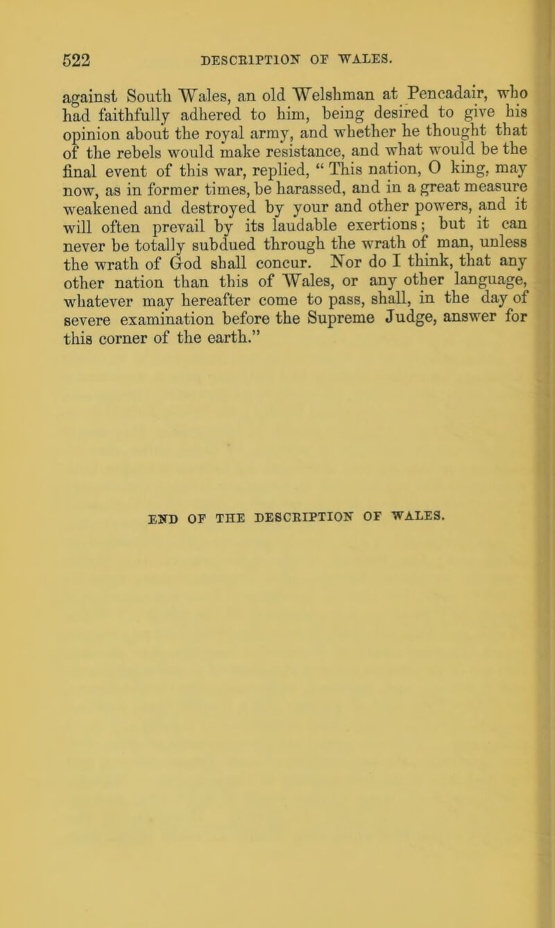 against Soutli Wales, an old Welshman at Pencadair, who had faithfully adhered to him, being desired to give his opinion about the royal army, and whether he thought that of the rebels would make resistance, and what would be the final event of this war, replied, “ This nation, O king, may now, as in former times, be harassed, and in a great measure weakened and destroyed by your and other powers, and it will often prevail by its laudable exertions; but it can never be totally subdued through the wrath of man, unless the wrath of God shall concur. Is or do I think, that any other nation than this of Wales, or any other language, whatever may hereafter come to pass, shall, in the day of severe examination before the Supreme Judge, answer for this corner of the earth.” END OF THE DESCRIPTION OF WALES.