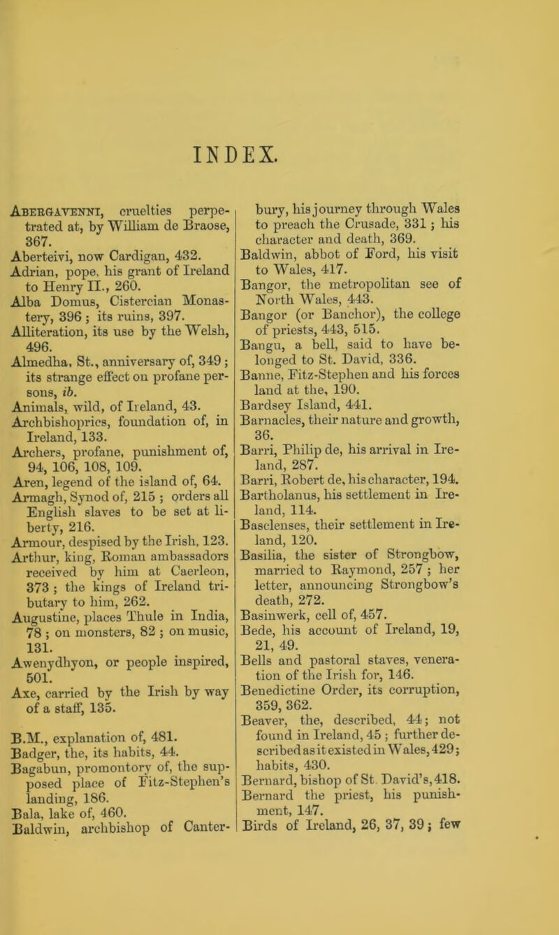 INDEX. Abeegavenni, cruelties perpe- trated at, by William de Braose, 367. Aberteivi, now Cardigan, 432. Adrian, pope, his grant of Ireland to Henry II., 260. Alba Domus, Cistercian Monas- tery, 396 ; its ruins, 397. Alliteration, its use by the Welsh, 496. Almedlia, St., anniversary of, 349 ; its strange effect ou profane per- sons, ib. Animals, wild, of Ireland, 43. Archbishoprics, foundation of, in Ireland, 133. Archers, profane, punishment of, 94, 106, 108, 109. Aren, legend of the island of, 64. Armagh, Synod of, 215 ; orders all English slaves to be set at li- berty, 216. Armour, despised by the Irish, 123. Arthur, king, Roman ambassadors received by him at Caerleon, 373 ; the kings of Ireland tri- butary to him, 262. Augustine, places Thule in India, 78 ; on monsters, 82 ; on music, 131. Awenydhyon, or people inspired, 501. Axe, carried by the Irish by way of a staff, 135. B.M., explanation of, 481. Badger, the, its habits, 44. Bagabun, promontory of, the sup- posed place of Fitz-Stephen’s landing, 186. Bala, lake of, 460. Buldwin, archbishop of Canter- bury, his journey through Wales to preach the Crusade, 331; his character and death, 369. Baldwin, abbot of Ford, his visit to Wales, 417. Bangor, the metropolitan see of North Wales, 443. Bangor (or Banchor), the college of priests, 443, 515. Bangu, a bell, said to have be- longed to St. David, 336. Banne, Fitz-Stephen and his forces land at the, 190. Bardsey Island, 441. Barnacles, their nature and growth, 36. Barri, Philip de, his arrival in Ire- land, 287. Barri, Robert de, his character, 194. Bartholanus, his settlement in Ire- land, 114. Basclenses, their settlement in Ire- land, 120. Basilia, the sister of Strongbow, married to Raymond, 257 ; her letter, announcing Strongbow’s death, 272. Basinwerk, cell of, 457. Bede, his account of Ireland, 19, 21, 49. Bells and pastoral staves, venera- tion of the Irish for, 146. Benedictine Order, its corruption, 359, 362. Beaver, the, described, 44; not found in Ireland, 45 ; further de- scribed asit existed in Wales, 429; habits, 430. Bernard, bishop of St David’s, 418. Bernard the priest, his punish- ment, 147. Birds of Ireland, 26, 37, 39; few