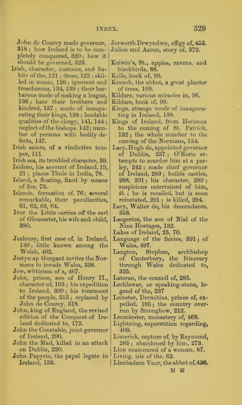 John de Courey made governor, 318 ; how Ireland is to be com- I pletely conquered, 320; how it should be governed, 323. Irish, character, customs, and ha- bits of the, 121; dress, 122 ; skil- led in music, 126 ; ignorant and treacherous, 134,139 ; their bar- barous mode of making a league, 136; hate their brothers and kindred, 137 ; mode of inaugu- rating their kings, 138 ; laudable qualities of the clergy, 141,144; neglect of the bishops. 142; num- ber of persons with bodily de- fects, 147. Irish saints, of a vindictive tem- per, 111. Irish sea, its troubled character, 59. Isidore, his account of Ireland, 19, 21; places Thule in India, 78. Island, a floating, fixed by means of fire, 73. Islands, formation of, 76; several remarkable, their peculiarities, 61, 62, 63, 64. Ivor the Little carries off the earl of Gloucester, his wife and child, 380. Jealousy, first case of, in Ireland, 140; little known among the Welsh, 492. Jestyn ap Gurgant invites the Nor- mans to invade Wales, 338. Jew, witticism of a, 467- John, prince, son of Henry II., character of, 163 ; his expedition to Ireland, 309; his treatment of the people, 315 ; replaced by John de Courey, 318. John, king of England, the revised edition of the Conquest of Ire- land dedicated to, 172. John the Constable, joint governor of Ireland, 290. John the Mad, killed in an attack on Dublin, 220. John Papyrio, the papal legate in Ireland, 133. JorwerthDrwyndwn, effigy of, 453, Julius and Aaron, story of, 372. Keiwin’s, St., apples, ravens, and blackbirds, 88. Kells, book of, 99. Kenach, the abbot, a great planter of trees, 109. Kildare, various miracles in, 96. Kildare, book of, 99. Kings, strange mode of inaugura- ting in Ireland, 138. Kings of Ireland, from Herimon to the coming of St. Patrick, 132; the whole number to the coming of the Normans, 154. Lacy, Hugh de, appointed governor of Dublin, 237; O’Roric at- tempts to murder him at a par- ley, 242 ; made chief governor of Ireland, 283 ; builds castles, 288, 291; his character, 289; suspicions entertained of him, ib. ; he is recalled, but is soon reinstated, 291; is killed, 294. Lacy, Walter de, his descendants, 358. Laegerius, the son of Nial of the Nine Hostages, 132. Lakes of Ireland, 25, 70. Language of the fairies, 391; of Wales, 497. Langton, Stephen, archbishop of Canterbury, the Itinerary through Wales dedicated to, 325. Lateran, the council of, 285. Lechlawar, or speaking-stone, le- gend of the, 237 Leinster, Dermitius, prince of, ex- pelled, 185; the country over- run by Strongbow, 212. Leominster, monastery of, 468. Lightning, superstition regarding, 409. Limerick, capture of, by Raymond, 265 ; abandoned by him, 273. Lion enamoured of a woman, 87. Living, isle of the, 62. | Llanbadarn Yaur, the abbot of,436. XI M