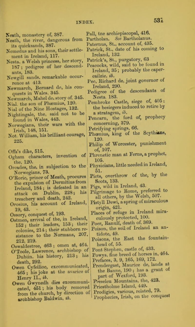 Neath, monastery of, 387. Neath, the river, dangerous from its quicksands, 387. Nemedus and his sons, their settle- ment in Ireland, 117. Nesta. a Welsh princess, her story, 187 ; pedigree of her descend- ants, 183. Newgill sands, remarkable occur- rence at 413. Newmarch, Bernard de, his con- quests in Wales, 345. Newmarch, Mahel de, story of. 345. Nial. the son of Phsemius, 120. Nial of the Nine Hostages, 132. Nightingale, the, said not to be found in Wales, 443. Norwegians, their wars with the Irish, 148, 151. Pall, tne archiepiscopal, 416. Partholan. See Bartholanus. Paternus, St., account of, 435. Patrick, St., date of his coming to Ireland, 132. Patrick’s, St., purgatory, 63 Peacocks, wild, said to be found in Ireland, 35; probably the caper- cailzie, ib. Pec, Richard de, joint governor of Ireland, 290. Pedigree of the descendants of Nesta. 183. Pembroke Castle, siege of, 405: the besiegers induced to retire by a stratagem, ib. Pencarn, the ford of, prophecy concerning, 379. Petrifying springs, 66. Not. William, his brilliant courage, Phcenius, king of the Scythians, 225. Offa’s dike, 515. ! Ogham characters, invention of the, 120. I Orcades, the, in subjection to the Norwegians, 73. O’Roric, prince of Meath, procures the expulsion of Hermitius from Ireland, 184; is defeated in an attack on Dublin, 228; his treachery and death, 242. Orosius, his account of Ireland, 19, 43. - Ossory, conquest of, 193. Ostmen, arrival of the, in Ireland, 152; their leaders, 153; their colonies, 214; their stubborn re- sistance to the Normans, 207, 212, 219. Oswaldestree, 463 ; omen at, 464. O’Toole, Lawrence, archbishop of Dublin, his history, 213; his death, 292. Owen Cyfeilioc, 465; his joke Henry II., ib. Owen Gwynedh excommunicated, at the avarice of dies excommuni- cated, 451; his body removed from the church, by direction of archbishop Baldwin, ib. 120. Philip of Worcester, punishment of, 107. Pln-enetic man at Ferns, a prophet, 105. Physicians, little needed in Ireland, 5L Piets, overthrow of the, by the Scots, 133. Pigs, wild in Ireland, 43. Pilgrimage to Rome, preferred to all others, by the Welsh, 507. Pistyll Dewi, a spring of miraculous origin, 421. Places of refuge in Ireland mira- culously protected, 100. Poer, Ranulf, death of, 369. Poison, the soil of Ireland an an- fciciote 49« Poisons, the East the fountain- head of, 55. Pont Stephen, castle of, 433. Powys, fine breed of horses in, 464. Prefaces, 3, 9, 165, 169, 172. Prendergast., Maurice de, lands at the Banne, 190 ; lias a grant of part of Wexford, 193. Pi-eseleu Mountains, the, 423. Priestholme Island, 449. Prodigies, various, related, /9. Prophecies, Irish, on the conquest