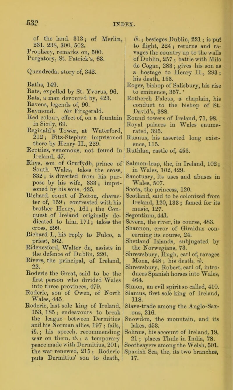 53.° of the land, 313; of Merlin, 231, 238, 300, 502. Prophecy, remarks on, 500. Purgatory, St. Patrick’s, 63. Quendreda, story of, 342. Paths, 149. Pats, expelled by St. Yvorus, 96. Pats, a man devoured by, 423. Ravens, legends of, 90. Raymond. See Fitzgerald. Red colour, effect of, on a fountain in Sicily, 69. Reginald’s Tower, at Waterford, 212; Fit.z-Stephen imprisoned there by Henry II., 229. Reptiles, venomous, not found in Ireland, 47. Pliys, son of Gruffydh, prince of South Wales, takes the cross, 332; is diverted from his pur- pose by his wife, 333; impri- soned by his sons, 425. Richard, count of Poitou, charac- ter of, 159 ; contrasted with his brother Henry, 161 ; the Con- quest of Ireland originally de- dicated to him, 171; takes the cross, 299. Richard I., his reply to Fulco, a priest, 362. Ridenesford, Walter de, assists in the defence of Dublin, 220. Rivers, the principal, of Ireland, 22. Roderic the Great, said to be the first person who divided Wales into three provinces, 479. Roderic, son of Owen, of North Wales, 445. Roderic, last sole king of Ireland, 153, 185; endeavours to break the league between Dermifius and his Norman allies, 197 ; fails, ib.; his speech, recommending war on them, ib.; a temporary peace made with Dermitius, 201; the war renewed, 215 ; Roderic puts Dermitius’ son to death, ib.; besieges Dublin, 221; is put to flight, 224; returns and ra- vages the country up to the walls of Dublin, 257 ; battle with Milo de Cogan, 283; gives his son as a hostage to Henry II., 293 ; his death, 153. Roger, bishop of Salisbury, his rise to eminence, 357. * Rotherch Falcus, a chaplain, his conduct to the bishop of St. David’s, 388. Round towers of Ireland, 71, 98. Royal palaces in Wales enume- rated, 395. Ruanus, his asserted long exist- ence, 115. Ruthlan, castle of, 455. Salmon-leap, the, in Ireland, 102; in Wales, 102, 429. Sanctuary, its uses and abuses in Wales, 507. Scota, the princess, 120. Scotland, said to be colonized from Ireland, 120, 133 ; famed for its music, 127. Segontium, 441. Severn, the river, its course, 483. Shannon, error of Giraldus con- cerning its course, 24. Shetland Islands, subjugated by the Norwegians, 73. Shrewsbury, Hugh, earl of, ravages Mona, 448 ; his death, ib. Shrewsbury, Robert, earl of, intro- duces Spanish horses into Wales, 464. Simon, an evil spirit so called, 410. Slanius, first sole king of Ireland, 118. Slave-trade among the Anglo-Sax- ons, 216. Snowdon, the mountain, and its lakes, 453. Solinus, his account of Ireland, 19, 21; places Thule in India, 78. Soothsayers among the Welsh, 501. Spanish Sea, the, its two branches, 17.