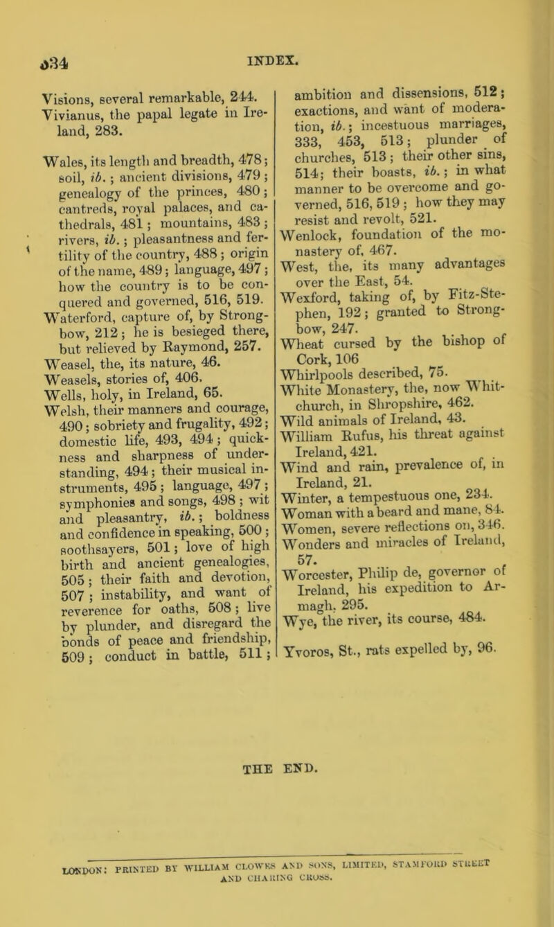 o34 Visions, several remarkable, 214. Vivian us, the papal legate in Ire- land, 283. Wales, its length and breadth, 478; soil, ib.; ancient divisions, 479 ; genealogy of the princes, 480; cantreds, royal palaces, arid ca- thedrals, 481; mountains, 483 ; rivers, ib.; pleasantness and fer- tility of the country, 488 ; origin of the name, 489; language, 497; how the country is to be con- quered and governed, 516, 519. Waterford, capture of, by Strong- bow, 212 ; he is besieged there, but relieved by Raymond, 257. Weasel, the, its nature, 46. Weasels, stories of, 406, Wells, holy, in Ireland, 65. Welsh, their manners and courage, 490; sobriety and frugality, 492; domestic life, 493, 494; quick- ness and sharpness of under- standing, 494 ; their musical in- struments, 495; language, 497 ; symphonies and songs, 498 ; wit and pleasantry, ib.; boldness and confidence in speaking, 500 ; soothsayers, 501; love of high birth and ancient genealogies, 505; their faith and devotion, 507 ; instability, and want of reverence for oaths, 508; live by plunder, and disregard the bonds of peace and friendship, 509 ; conduct in battle, 511; ambition and dissensions, 512; exactions, and want of modera- tion, ib.; incestuous marriages, 333, 453, 513; plunder of churches, 513 ; their other sins, 514; their boasts, ib.; in what manner to be overcome and go- verned, 516, 519 ; how they may resist and revolt, 521. Wenlock, foundation of the mo- nastery of, 467. West, the, its many advantages over the East, 54. Wexford, taking of, by Fitz-Ste- phen, 192; granted to Strong- bow, 247. Wheat cursed by the bishop of Cork, 106 Whirlpools described, 75. White Monastery, the, now \\ hit- church, in Shropshire, 462. Wild animals of Ireland, 43. William Rufus, liis threat against Ireland, 421. Wind and rain, prevalence of, in Ireland, 21. Winter, a tempestuous one, 234. Woman with a beard and mane, 84. Women, severe reflections on, 346. Wonders and miracles of Ireland, 57. Worcester, Philip de, governor of Ireland, his expedition to Ar- magh. 295. Wye, the river, its course, 484. Yvoros, St., rats expelled by, 96. THE END. lokpon: printed by william clowks and sons, limited, Stamford street and CHAINING CUU2>6.