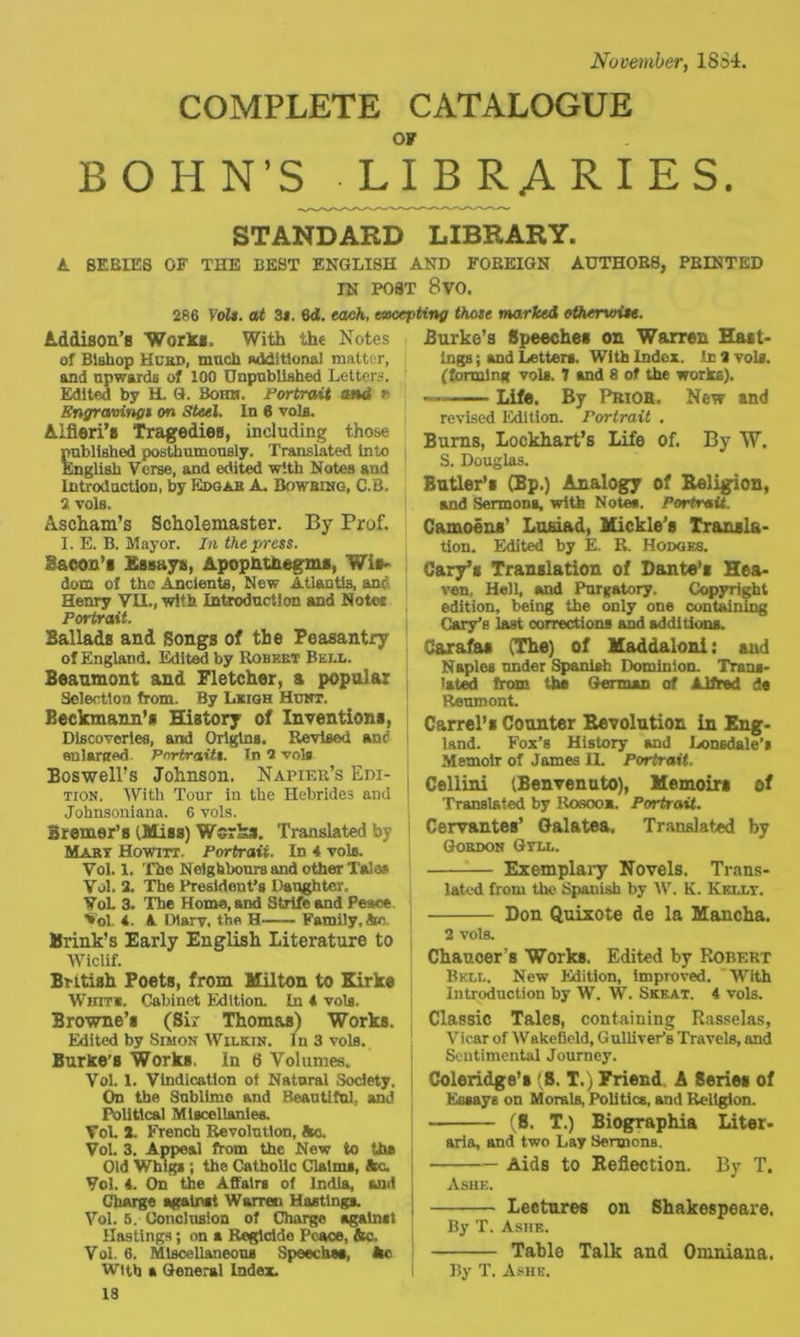 November, 1834. COMPLETE CATALOGUE OF BOHN’S LIBRARIES. STANDARD LIBRARY. A BEBIE8 OF THE BEST ENGLISH AND FOREIGN AUTHORS, PRINTED IN POST 8 VO. 286 Volt, at 3*. 6d. each, excepting thote marked otherwise. Addison’s Works. With the Notes of Bishop Hcrd, much Additional matter, and upwards of 100 Unpublished Letters. Edited by H. 9. Bohn. Portrait and r. Engravings on Steel. In 6 vols. Aifieri’s Tragedies, including those published posthumously. Translated into English Verse, and edited with Notes and Introduction, by Edgar A. Bowbing, C.B. 2 vols. Ascham’s Scholemaster. By Prof. I. E. B. Mayor. In the press. Bacon's Essay#, Apophthegms, Wis- dom of the .Ancients, New Atlantis, and Henry VII., with Introduction and Notes Portrait. Ballads and Songs of the Peasantry of England. Edited by Robert Bell. Beaumont and Fletcher, a popular Selection from. By Leigh Hunt. Beckmann’s History of Inventions, Discoveries, and Origins. Revised an<? enlarged- Portraits. In 2 vole Boswell’s Johnson. Napier’s Edi- tion. With Tour in the Hebrides and Johnsoniana. 6 vols. Bremer’s (Miss) Works. Translated by Marx Howitt. Portrait. In 4 vole. Vol. I. The Neighbours and other Talas Vol. 2. The President’s Daughter, Vol. 3. The Homs, and Strife and Peace Vol. 4. A Diary, the H Family, Sc Brink’s Early English Literature to Wiclif. British Poets, from Milton to Kirke Whit*. Cabinet Edition. La 4 vols. Browne’s (Sir Thomas) Works. Edited by Simon Wilkin. In 3 vols. Burke'S Works. In 6 Volumes. Vol. 1. Vindication of Natural Society. On tbe Sublime and Beautiful, and Political Miscellanies. Vol. 2. French Revolution, He. Vol. 3. Appeal from the New to the Old Whigs ; the Catholic Claims, He. Vol. 4. On the Affairs of India, Hid Charge against Warren Hastings. Vol. 5. Conclusion of Charge against Hastings; on a Regicide Peace, He. Vol. 6. Miscellaneous Speeches, He With a General Index. 18 Burke’s Speeches on Warren Hast- ings ; and Letters. With Index. In 2 vols. (forming vols. 7 and 8 of the works). Life. By Prior. New and revised Edition. Portrait . Burns, Lockhart’s Life of. By W. S. Douglas. Butler’s (Bp.) Analogy of Religion, and Sermons, with Notes. Portrait. Camoens’ Lusiad, Mickle’s Transla- tion. Edited by E. R. Hodges. Cary’s Translation of Dante’s Hea- ven, Hell, and Purgatory. Copyright edition, being the only one containing Cary’s last corrections and additions. Carafaa (The) of Maddaloni: and Naples under Spanish Dominion. Trans- lated from the German of Alfred da Reumont. Carrel’s Counter Eevolntion in Eng- land. Fox’s History and Lonsdale’s Memoir of James EL Portrait. Cellini (Benvenuto), Memoirs of Translated by Rosoox. Portrait. Cervantes’ Galatea. Translated by Gordon Qtll. Exemplary Novels. Trans- lated from the Spanish by W. K. Kellt. Don Quixote de la Mancha. 2 vols. Chaucer's Works. Edited by Robert Bell. New Edition, improved. 'With Introduction by W. W. Skeat. 4 vols. Classic Tales, containing Rasselas, Vicar of Wakefield, Gulliver’s Travels, and Sentimental Journey. Coleridge’s S. T.) Friend A Series of Essays on Morals, Politics, and Religion. (8. T.) Biographia Liter- aria, and two Lay Sermons. Aids to Reflection. By T. Ashe. Lectures on Shakespeare. By T. Ashe. Table Talk and Omniana. By T. Ashe.