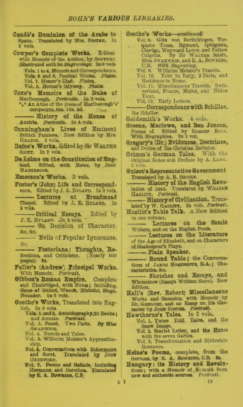 Conde's Dominion of the Arabs is Spain. Translated by Mrs. Foarzs. In 3 voJs. Cowper’s Complete Works. Edited with Memoir of the Author, by Sooths? Mut traced with 50 Engravings. In 3 volt Vols. 1 to 4. Memoir and Correspondence. Vola. 5 and 6. Poetical Works, flats*. Vol. 7. Homer’3 Iliad. Piste*. Vol. 8. Homer’s.Odyssey. Plata. Coxe's Memoirs of the Duka of Marlborough. Portraits. In 3 void. V* An Atlas of the plans of Marlborough's' campaigns, 4to. 10*. Od. -- History of the House of Austria. Portraits. In 4 vols. Cunningham’s Lives of Eminent British Painters. New Edition by Mrs. Heaton. S vols. Defoe’s Works. Edited by Sir Walteb Scott. In 7 vols. Da Lolme on the Constitution of Eng- land. Edited, with Notes, by Jour Maoorkoob. Emerson’s Works. 3 vols. Foster’s (John) Life and Correspond- ence. Edited by J. E. Ryland In 3 vols. Lectures at Broadmead Chapel. Edited by J. E. Hyland. Id 3 vols. Critical Essays. Edited by J. E. Hyland. .In a vols.  - ■ ■ ■■ On Decision of Character. &c. See. Evils of Popular Ignorance, &c. Fosteriana: Thoughts, Re- flections, and Criticisms. (Nearly 600 pages). 6*. Fuller’s (Andrew) Principal Works, With Memoir. Portrait. Gibbon's Roman Empire. Complete and Unabridged, with Notes; Including, those -of Guizot, Wenck, Niebuhr, Hugo, Neander. to 7 vola. Goethe’s Works, Translated into Eng- lish. In 8 vols. Vols. l.and 2. Autobiography,20 Books; and Annals. Portrait. Vol. 3. Faust. Two Parts. By Mis* SWANWICK. Vol. 4. Novels and Tales. Vol. 5. Wilhelm Meister’s Apprentice- ship. VoL 6. Conversations with Eckermann and Soret. Translated by John OXENFOBD. Vol. 7. Poems and Ballads, including Hermann and Dorothea. Translated by E. A. Bowwng, C.B Goethe’s Works—continued. Vol. 8. Gotz von Berlichingen, Tor- quato Tasso, Egmont, Iphigenia, Clavigo, Wayward Lover, and Fellow Culprits. By Sir Walter Soott, Miss Swan wick, and E. A. Bowring, C.B. With Engraving. Vol. 9. Wilhelm MeistePs Travels. Vol. 10. Tour in Italy, 2 Parts, and Residence in Rome. Vol. 11. Miscellaneous Travels. Swit- zerland, France, Mainz, and Rhine Tour. Vol. 12. Early Letters. Correspondence with Schiller. Fee Schiller. Goldsmith’s Works. 4 vols. Greene, Marlowe, and Ben Jonson, Poems of. Edited by Robebt Bell. With Biographies. In 1 vol. Gregory’s (Dr.) Evidences, Doctrines, and Unties of the Christian Rollclon. Grimm’s German Tales. With the Original Notes and Preface by A. Lang. 2 vols. Guizot’s Representative Government Translated by A. R. Scobl*. History of the English Revo- lution of 1640. Translated by William Hazlitt. Portrait. History of Civilization, Trans- la ted'by W. Hazlitt. In vols. Portrait. Hazlitt’s Table Talk. A New Edition in one volume. - — Lectures on the Comic Writers, and on the English Poets. . Lectures on the Literature of the Age of Elizabeth, and on Characters of Shakespear’s Plays. — Plain Speaker. — Round Table; the Conversa- tions of Jambs Noisthootb, R.A.; Cha- racteristics, Sec. Sketches and Essays, and Winterslow (Essays Written there). New Edition. Hall’s (Rev. Robert) Miscellaneous Works and Remains, with Memoir by Dr. Gbkgoby, and an Essay on his Cha- racter by John Foevsa. Portrait. Hawthorne’s Tales. In 2 vols. Vol. I. Twice Told Tales, and the Snow Image. Vol. 2. Scarlet Letter, and the House with the seven Gabies. Vol. 3. Transformation and Blithedale Romance. Heine’s Poems, complete, from the German, by K. A. Bowsing, C.B. 5*. Hungary: its History and Revolu- tions ; with a Memoir of ,K« ss nh from new and authentic sources. Portrait.