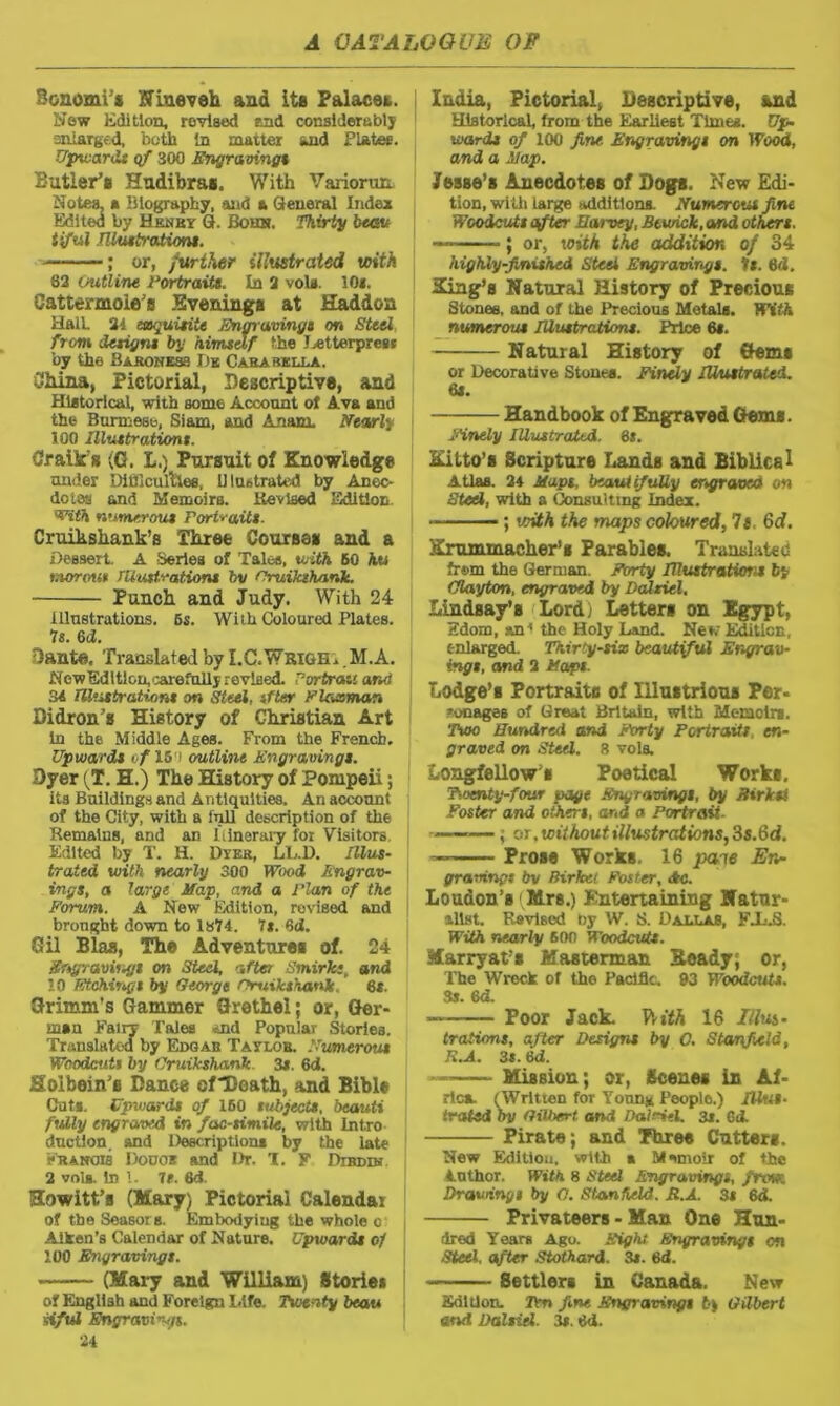 B&nomi * Nineveh and its Palace*. Now Edition, rovised end considerably enlarged, both In matter and Plates. Upward* of 300 Engraving* Butler’# Hudibra#. With Variorum Notes, a biography, and a General Index Edited by Hknry G. Bouh. Thirty bum ttful Illustrations. ; or, further illustrated with 62 (outline Portraits. In 2 vola. 10*. Cattermole’s Evening# at Haddon Halt 24 etsquitiie Engravings on Steel from designs by himself the J^etterprcsi by the Baroness Dk Carabklla. China, Pictorial, Descriptive, and Historical, with some Account of Ava and the Burmese, Siam, and Axiom. Nearly 100 Illustrations. Craik'g (0. L.) Pursuit of Knowledge under Difficulties, Illustrated by Anec- dotes and Memoirs. Revised Edition. With numerous Portraits. Cruikshank’s Three Course# and a Dessert. A Series of Tales, with 60 hu morous Illustrations bv I’ruiklhank. Punch and Judy. With 24 Illustrations. 6s. With Coloured Plates. Is. 6d. Dante, Translated by I.C.Wrigh. M.A. New Edition, carefully revised. Portrait ana 34 TU'isbratijont on Steel, if ter Flacman Didron’s History of Christian Art in the Middle Ages. From the French. Upwards of 15 i outline Engravings. Dyer {T. H.) The History of Pompeii; its Buildings and Antiquities. An account of the City, with a lull description of the Remains, and an Itinerary for Visitors Edited by T. H. Dyer, LL.D. Illus- trated with nearly 300 Wood Engrav- ings, a large Map, and a Plan of the Forum. A New Edition, revised and brought down to 1874. 7*. 6cJ. Gil Bias, The Adventure# of. 24 Engravings on Steel, after Smirk;, and 10 Etchings by George nruikshank,' 6*. Grimm’s Gammer Grethel; or, Ger- man Fairy Tales And Popular Stories. Translated by Edqas Taylob. Numerous Woodcuts by Crwikshanlc. 3*. 6d. Holbein’s Gance ofDoath, and Bible Cat*. Upwards of 160 subjects, beauti fully engraved in facsimile, with lnt.ro d.uction, and Description* by the late sEANOia Dodos and Dr. T. F Drums 2 vola. In 1. it. 6d. Kowitt’s (Mary) Pictorial Calendar of the SeasorB. Embodyiug the whole o Aiken’s Calendar of Nature. Upwards of 100 Engravings. (Mary and William) Stories of English and Foreign Life. Twenty beau siful Engravings. 24 India, Pictorial, Descriptive, and Historical, from the Earliest Time*. Up wards of 100 fine- Engravings on Wood, and a Map. Jesse’s Anecdotes of Gogs. New Edi- tion, with large additions. Numerous fine Woodcuts after Harvey, Bewick,and others. — ; or, with the addition of 34 highly-finished Steel Engravings. It. 8d. King’s Natural History of Precious Stones, and of the Precious Metals. With numerous Illustrations. Price 6*. Natural History of Gem# or Decorative Stones. Finely Illustrated. 6*. Handbook of Engraved Gems. finely Illustrated. 6*. hit to’s Scripture Lands and Biblical Atlas. 24 Maps, beautifully engraved on Steel, with a Consulting Index. ; with the maps coloured, It. 6d. Krummacher’s Parables. Translated frwn the German. Forty Illustrations by Clayton, engraved by Dalziel. Lindsay’s Lord) Letter# on Egypt, Edom, an1 the Holy Land. New Edition, enlarged. Thirty-six beautiful Engrav- ings, and 2 Pops Lodge’# Portrait# of Illustrious Per- sonages of Great Britain, with Memoirs. Two Hundred and Forty Portraits, en- graved on Steel. 8 vols. Longfellow# Poetical Work#. Twenty-four page Engravings, by Birkst Foster and others, arid a Portrait- ———; oj .without illustrations, 3s.6d. — Prose Works. 16 pane En- gravings bv Birket Foster, <&c. Loudon’s ( Mrs.) Entertaining Natur- alist. Revised by W. S. Dallas, FJJ3. With nearly 600 Woodcuts. Marryat’s Kasterman Xoady; or, The Wreck of the Pacific. 03 Woodcut*. 3s. 6d. Poor Jack. Witt 16 /lus- tration*, after Designs by 0. Stanfield, K.A. 3*. 6d. — Mission; or, Scenes in Af- rica. (Written for Young People.) Illus- trated by Gilbert and Daldel. 3s. GA Pirate; and Three Cutter#. New Edition, with * Msmoir of the Author. With 8 Steel Engravings, from Drawings by O. Stanfield. H.A. 3s 6d. Privateers - Man One Hun- dred Years Ago. Eight Engravings on •Steel, after Stothard. 3s. 6d. 8ettlers in Canada. New Edition. Ten fine. Engravings fey Gilbert and Dalsiel. 3s. «d.