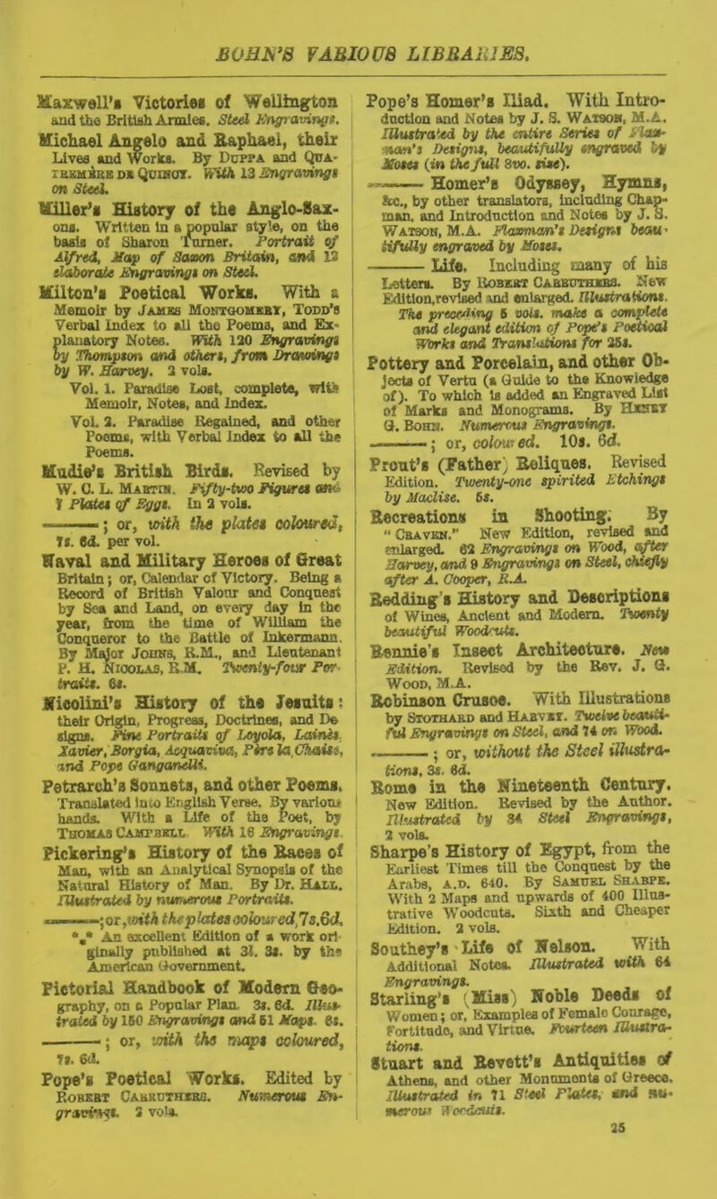 Maxwell's Victories of Wellington and the British Armies. Steel Engravings. Michael Angelo and Raphael, their Lives and Works. By Duppa and Qua- ikkmbre d* Qcimot. With 13 Engraving« on Steel. Miller’» History of the Anglo-Sax- ons. Written in a popular style, on the basis of Sharon Turner. Portrait of Alfred, Map of Saxon Britain, and IS elaborate Engravings on Steel. Hilton’s Poetical WorkB. With z. Memoir by Jambs Montoomebt, Todd's Verbal Index to all tho Poems, and Ex- planatory Notes. With 120 Engravings by Thompson and otheri, from Drawing} by W. Harvey. 2 vols. Vol. 1. Paradise Lost, complete, wife Memoir, Notes, and Index. Vol. 2. Paradise Regained, and other Poems, with Verba! Index to all the Poems. Madia’s British Birds. Revised by W. C. L. Mabtin. Fifty-two Figure* oky- ? Plate* of Egg*. In 2 vols. »■ —; or, with (he plate* coloured; It. 6d. per vol. Naval and Military Heroes of Great Britain; or, Calendar cl Victory. Being a Record of British Valour and Conquest by Sea and Land, on every day in the year, from the time of William the Conqueror to the Battle of Inkermann. By Major Johns, R.M., and Lieutenant P. H. Nicolas, K M. Twenty-four For trait*. 6i. Jfieolini’s History of the Jesuits: their Origin, Progress, Doctrines, and Do j signs. Fine Portrait* of Loyola, Lairtit j Xavier, Borgia, Acquaviva, Firs la.Chaise, and Pope Oanganelli. Petrarch’s Sonnets, and other Poems. Translated iu w English Verse. By varion* hands. With a Life of the Poet, by Thomas Campbell With 16 Engravingi Pickering’s History of the Races of Man, with an Analytical Synopsis of the Natural History of Man. By Dr. Hall. muttrated by numerous Portrait*. - ;or,»oi<A theplates coloured,7s.od, *,* An excellent Edition of a work ori glnally published at 31. 31. by the American (Government. Pictorial Handbook of Modem Geo- graphy, on c Popular Plan. 3*. 6d. llhib irated by ISO Engravingi and 61 Map*, et. • ; or, icith the map* coloured, t*. 6tL Pope’s Poetical Works. Edited by Robert Cabkdtherg. Numerous En- graving*. 3 voia. Pope’s Homer’s Iliad. With Intro- duction and Notes by J, S. Watson, M.A. Illustrated by the entire Series of Float- nan’s Designs, beautifully engraved by Hoses (in the full 8tw. me). — ■ Homer’e Odyssey, Hymns, &c., by other translators, including Chap- man, and Introduction and Notes by J. S. Watson, M.A. Elaemm’s Design* beau- tifully engraved by Hoses. Life. Including many of bis Letters. By Uobeot Ca bbothxrs. New Edition,™ vised and enlarged. Hhutration*. The preceding 6 volt, make a complete and elegant edition of Pope’s Poetical Work* and Translations for 25*. Pottery and Porcelain, and other Ob- jects of Vertu (a Guide to the Knowledge of). To which is added an Engraved List of Marks and Monograms. By Hxnet G. Bohn. Numerous Engraving*. — • or, colowed. IQs. Qd. Pront’s (Father;, Reliques. Revised Edition. Twenty-one spirited Etching* by Maclise. 6s. Recreation* in Shooting. By « Graven. New Edition, revised and enlarged. 62 Engravings on Wood, after Harvey, and 9 Engravings on Steel, chiefly after A. Cooper, li.A. Bedding’s History and Descriptions of Wines, Ancient and Modem. Twenty beautiful Woodcuts. Bennie’s Insect Architecture. New Edition. Revised by the Rev. J. G. Wood, M.A. Robinson Crusoe. With Illustrations by Stothaed and Habysi. Twelve beauti- ful Engraving* on Steel, and 74 on Wood. ; or, without the Steel illustra- tion*. 3s. 3d. Rome in the Nineteenth Century. New Edition. Revised by the Author. Illustrated by 34 Steel Engraving*, 2 vols. Sharpe’s History of Egypt, from the Earliest Times till the Conquest by the Arabs, a.d. 640. By Samuel Shabpe. With 2 Maps and upwards of 400 Illus- trative Woodcuts. Sixth and Cheaper Edition. 2 vols. Southey’s Life of Nelson. With Additional Notea. Illustrated with 64 Engravings. Starling’s (Miss) Noble Deeds of Women; or, Examples of Eemalo Courage, Fortitude, and Virtue. Fourteen Illustra- tions. M Stuart and Bevett’s Antiquities of Athena, and other Monuments of Greece. Illustrated in 71 Steel Plates, and »«• merau? Woodcut*.