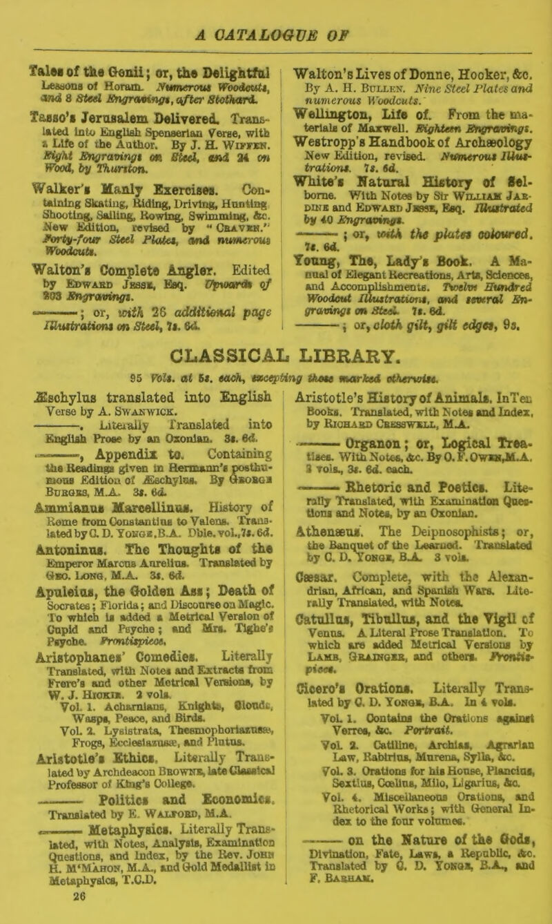 falw of the Genii; or, the Delightful Lessons of Horam. Numerous Woodcuts, OTJd 8 Steel Engraving*, after Stothard. Tasso's Jerusalem Delivered. Trans- lated Into English Spenserian Verse, with a Life of ihe Author. By J. H. Wivrxv. Sight Engravings on Steel, and 34 on Wood, by Thurtton. Walker'e Manly Exercises. Con- taining Skating, Hiding, Driving, Hunting Shooting, Sailing, Ho wing, Swimming, 4c. New Edition, revised by “ Cbavrn.” forty-four Steel Plates, and numerous Woodcut*. Walton’s Complete Angler. Edited by Edward Jrssk, Esq. Upward* of 303 Engraving*. — ; or, soith 26 additional page illustration* on Steel, It. 6<L Walton’s Lives of Donne, Hooker, &c. By A. H. Bullen. Nine Steel Plates and numerous Woodcuts. Wellington, Life of. From the ma- terial* of Maxwell. Eighteen Engravings. Westropp’s Handbook of Archaeology New Edition, revised. Numerous Illus- trations. Is. id. White’s Natural History of Sel- bome. With Notes by Sir William Jar- dine and Edwabd Jksse, Esq. Illustrated by 40 Engravings. ; or, uuth the plates coloured. 1*. 6d. Young, The, Lady’s Book. A Ma- nual of Elegant Recreations, Aria, Science*, and Accomplishments. Twelw Hundred Woodcut lUustraiiont, and several En- gravings on Steel. 7*. 6d. j or, cloth gilt, gilt edges, 9s. CLASSICAL LIBRARY. 95 Volt, at 5s. each, incepting those marked otherwise. JEschylus translated into English Verse by A. Swanwick. . Liteialiy Translated into English Prose by an Oxonian. 3*. 6<1. , Appendix to. Containing tha Heading!* given in Hermann’s posthu- mous Edition of ASschylus, By Gbobgr Buboes, M.A. 3*. Sd. Ammianus Marcell in us. History of Home from Constantins to Valena, Trans- lated by G.D. Yohgz.B-A. Dble.vol.,7s.6d. Antoninus. The Thoughts of the Emperor Mar cub Aurelius. Translated by Gso. Long, M.A. 3i. 6d. Apuleios, the Golden Ass; Death of Socrates; Florida; and Discourse on Magic. To which Is added a Metrical Version of Cupid and Psyche; and Mra. Tight*’a Psyche, frontispiece, Aristophanes’ Comedies. Literally Translated, with Notes and Extract* from Frero’s and other Metrical Version*, by W. J. Hioki*. 3 vola, Vol. l. Ach&mlans, Knights, Qloudt, Wasps, Peace, and Birds. Vol. X Lyslstrata, Thesmopboriaiusse, Frogs, Eccleelazuste, and Plutus. Aristotle’s Ethics. Literally Trans- lated toy Archdeacon Browns, late Classical Professor of King’s College, Politics and Economics, Translated by E. Waltord, M.A. - Metaphysics. Literally Trans- lated, with Notes, Analysis, Examination Questions, and Index, by the Rev. Johr H. M'Mahon, M.A., and Gold Medallist In Metaphysics, T.O.D. 26 Aristotle’s History of Animal*. InTen Books. 'Translated, with Notes and Index, by Richard Cress wkll, M A. Organon; or, Logical Trea- tises. With Notes, 4c. By 0. F. Ow*n,M.A. 3 vols., 3t. 6d. each. 1  Rhetoric and Poetics. Lite- rally Translated, with Examination Ques- tions and Notes, by an Oxonian. Athenaeu*. The Deipnosophiste; or, the Banquet of the Learuod. Translated by C. D. Yongr, BjL 3 vola. Caesar. Complete, with the Alexan- drian, African, and Spanish Wars. Lite- rally Translated, with Notea. Catullus, Tibullus, and the Vigil cf Venus. A Literal Prose Translation. To which are added Metrical Versions by Lamb. Grainger, and other*, frontis- piece. Cicero’s Orations. Literally Trans- lated by C. D. Yongr, B.A. In 4 vola. Vol. 1. Contains the Orations against Verres, 4c. Portrait. VoL X Catiline, Archias. Agrarian Law, Hablrlns, Mnrena, Sylla, 4c. Vol. 3. Orations for his House, Plancias, Sextius, Ocellus, Milo, Ligarius, 4c. Vol. 4. Miscellaneous Orations, and Rhetorical Works; with General In- dex. to the four volumes. on the Nature of the Gods, Divination, F'ate, Laws, a Republic, 4c. Translated by 0. D. Yongr, B.A^ and