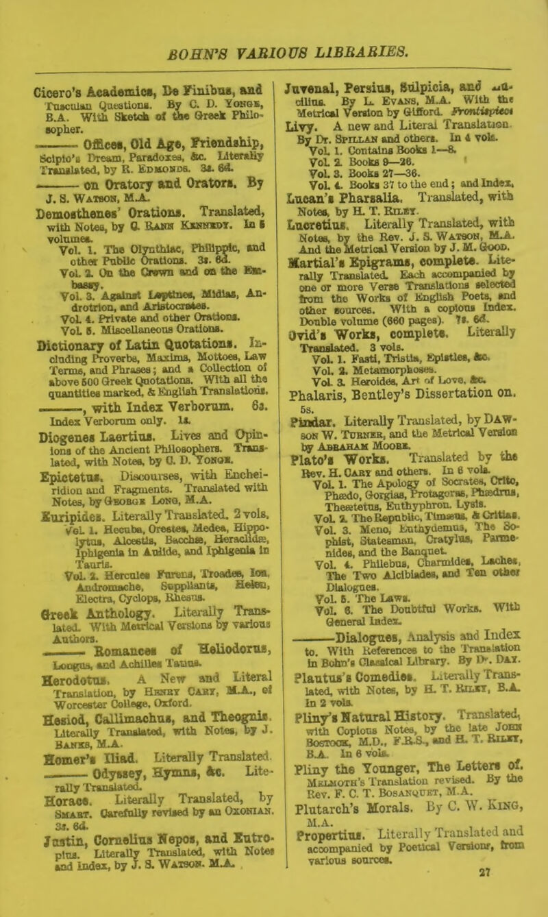 Cicero’s Academic*, Be Finibus, and Tuscuian Questions. By C. D. Yonge, B.A. With Sketch of the Greek Philo- sopher. Office*, Old Age, Friendship, Sclpio’a Dream, Paradoxes, Ac. Literally Translated, by R. Edmonds. 3*. 6*5. * on Oratory and Orator*. By J. S. Watbon, MjL Demosthenes’ Oration*. Translated, with Notes, by ft Rank Kennxdt. In 6 volumes. __ Vol. X. The Olynthiac, Philippic, and other Public Orations. 3*. 8a. Vol. 2. On the Grown and on the Ek- bassy. Vol. 3. Against Lepttnee, Mldias, An- drotrlon, and Aristocrates. Voh 4. Private and other Orations. Vol 6. Miscellaneous Orations. Dictionary of Latin Quotations. In- cluding Proverbs, Maxims, Mottoes, Law Terms, and Phrases; and a Collection of above BOO Greek Quotations. With all the quantities marked, & English Translations. —, with Index Verboram. 6a. Index Verboram only. 1*. Diogenes Laertius. Lives and Opin- ions of the Ancient Philosophers. Trans - lated, with Notes, by G. D. Toko*. Epictetus. Discourses, with Encbei- ridion and Fragments. Translated with Notes, by Geobgk Long, M.A. Euripides. Literally Translated. 2 vols, VoL 1. Hecuba, Orestes, Medea, Hippo- lytua, Aiceetls, Batches, Heraclida, lphlgenia in AuUde, and Iphlgenia in Tauris. Vol. 2. Hercules Enrons, Troades, Ion, Andromache, Suppliants, Helen, Electra, Cyclops, Rhesus. Greek Anthology. Literally Trans- lated. With Metrical Versions by various Authors. _ .. , — Romances of Heliodoras, and Achilles Tatius- Herodotus, A New and Literal Translation, by Hrnby Cabs. 2LA., cJ Worcester College. Oxford. Hesiod, Callimachus, and Theogni*. Literally Translated, with Notes, by J. Banks, M.A. Homer’s Iliad. Literally Translated - Odyssey, Hymns, Ac. Lite- rally Translated. Horae*. Literally Translated, by Smart. Carefully revised by an Oxonian. at. Gd. Justin, Cornelins Nepos, and Entro- pies Literally Translated, with Notes and index, by J. 8. Watson. M.A. Juvenal. Persius, Sulpicia, and *jU- ciltus. By L. Evans. M.A. With the Metrical Version by Gifford. FrcntitpUct Livy. A new and Literal Translation By Dr. Spill an and others. In 4 vols. Voh 1. Contains Books l—8. Vol 2. Books ft—26. Vol 3. Books 27—36. Vol 4. Books 37 to the end; and Index, Lucan’s Pharsalia, Translated, with Notes, by H. T. Rilbt Lucretius. Literally Translated, with Notes, by the Rev. i. S. Watson, M.A. And the Metrical Version by J. M. Goon. Martial’s Epigrams, complete. Lite- rally Translated. Each accompanied by one or more Verse Translations selected from the Works of English Poets, and other sources. With a copious index. Double volume (660 pages). It. 6d. Ovid’s Works, complete. Literally Translated. 3 vols. Vol. X. Fasti, Tristla, Epistles, fco. Vol. 2. Metamorphoses. Vol 3. Heroides, AH of Love. Ac. Phalaris, Bentley’s Dissertation on. 5s. , _ Pindar. Literally Translated, by Daw- son W. Turner, and the Metrical Version by Abraham Moor*. Plato’s Works. Translated by the Rev. H. Cart and others. In 6 vols. Vol. 1. The Apology of Socrates, Crlto, Phffldo, Gorgias, Protagoras, Pbsdrua, Thewtetus, Eutbyphron. Lysis. VoL % The Republic, TlmsBUs, ACritUs. Vol. 3. Mcuo, Euthyuemua, The oo- phlst, Statesman. Cratylus, Faroe' nides, and the Banquet Vol. 4. Phllebus. Charmldes, Laches, The Two Alclblades, and Ten other Dialogues. Vol. 8. The Laws. Vol. 6. The Doubtful Works. With G eneral lades. Dialogues, Analysis and Index to. With References to the Translation hi Bohn’s Classical Library. By I>. DAT. Plautus’s Comedies., Literally Trans- lated, with Notes, by EL T. Rjlkt, B.A. In 2 vols. Translated, le late John H. T. Rilxt, Pliny the Younger, The Letter* of. Mklmoth's Translation revised. By the Rev. F. C. T. BosAmiUKT, M.A. Plutarch’s Morals. By C. W. King, M.a. , . , Propertius. Literally Translated and accompanied by PoeUcal Version!, from various sources. 27 Pliny’s Natural History. with Copious Notes, by tl Bostook, M.D., F-R-S-, and B.A In 6 vols.