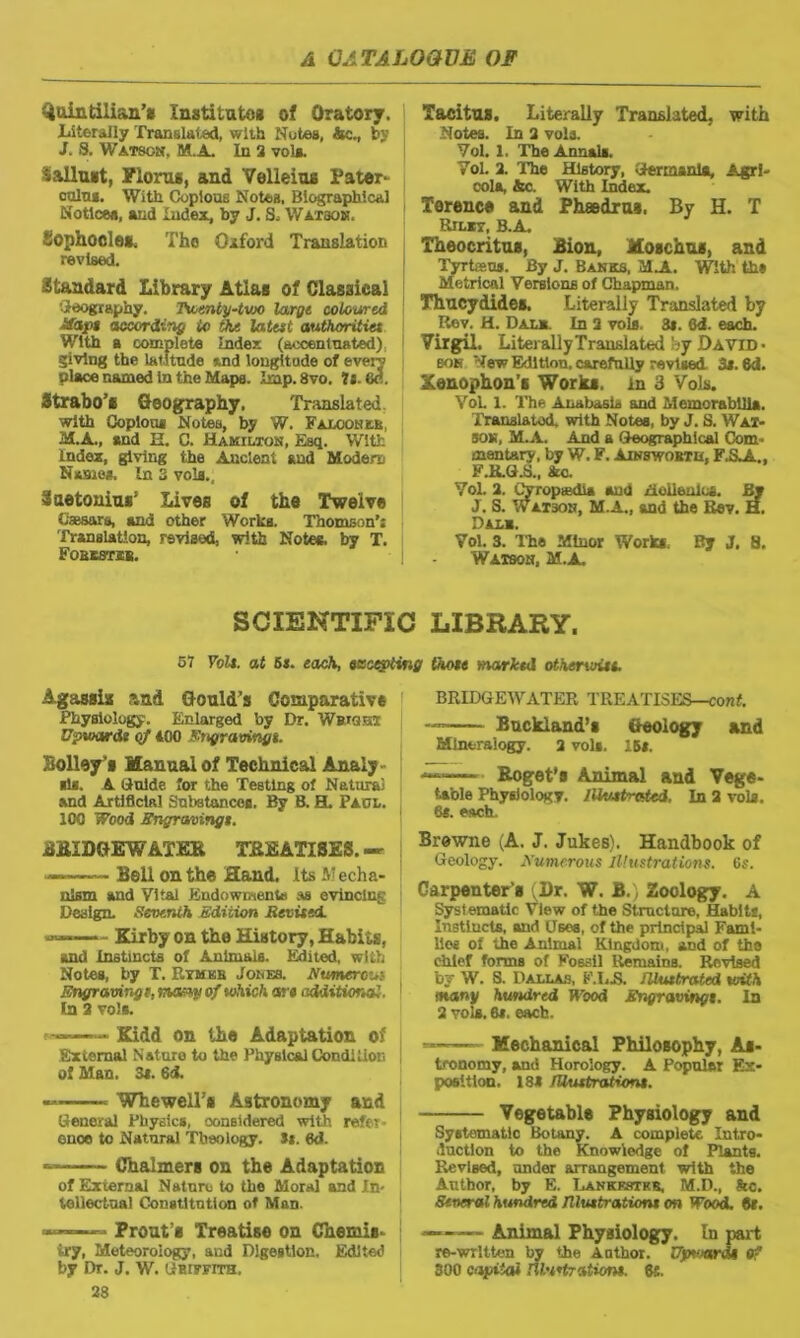 Quintilian’* institute* of Oratory. Literally Translated, with Notes, Ac., by j J. 8. Watson, M..A. In 2 vola. Sallust, Floras, and Velleius Pater- ooln*. With Copious Notes, Biographical Notice*, and Index, by J. S, Watson. Sophocle*. Tho Oiford Translation revised. Standard Library Atlas of Classical oleography. Twenty-two large coloured Haps according to the latest authorities With a complete Index (accentuated) giving the latitude und longitude of every place named in the Maps. Imp.8vo. ?j. 8c. Strabo’* Geography. Translated. with Copious Notes, by W. Falcon xr, M.A., and H. C. Hamilton, Esq. With Index, giving the Ancient and Modem Name*. In 3 voia., Suetonius’ Lives of the Twelve Caesars, and other Works. Thomson’: Translation, revised, with Notes, by T. Fobestsb. Tacitu*. Literally Translated, with Notes. In 2 vola. Vol. 1. The Annals. Vol. 2. The History, Germania, Agri- cola, &c. With Index. Terence and Phaedra*, By H. T Rilxt, b.a. Theocritus, Bion, Moschus, and I Tyrtisus. By J. Banks, M.A. With th» Metrical Versions of Chapman. | Thucydides. Literally Translated by Rev. H. Dale. In 2 vols. 3*. Qd. each. Virgil. LiterallyTranslated by David • son New Edition, carefully revised 3*. 6d. Xenophon’s Works, in 3 Vols. Vol. 1. The Anabasis and Memorabilia. Translated, with Notes, by J. 8. Wax- son, M.A. And a Geographical Com- mentary, by W. F. Ainsworth, F.SjA, F.R.G.S., &c. Vol. 2. Cyropiedi* and Hellenics. Sv J. S. Watson, M.A., and the Rev. H. Dali. Vol. 3. The Minor Works, By J, 8. I - Watson, M.A. SCIENTIFIC LIBRARY. 57 Foil, at 5s. each, incepting those 'narked otherwise. Agassis and Gould’s Comparative Physiology. Enlarged by Dr. Wbiqht Upwards of 400 Engravingt. Bolley’s Manual of Technical Analy ids. A Guide for the Testing of Natural and Artificial Substances. By B. H. Paol. ICO Wood Engravings. BKIDGEWAXEH TREATISES.— — Bell on the Hand. Its Mecha- nism and Vital Endowments as evincing Design. Seventh Edition Revised. Kirby on the History, Habits, and Instincts of Animals. Edited, with Notes, by T. Rymkb Jones. Numeral Engraving e. many of which are additional. In 2 vols. Kidd on the Adaptation of External Nature to the Physical Condi lion of Man. 3i. 6d. WhewelT# Astronomy and General Physics, considered with refer- ence to Natural Theology. Ss. 6d. Chalmers on the Adaptation of External Nature to tho Moral and In- tellectual Constitution of Man. - Prout’s Treatise on Chemis- try, Meteorology, and Digestion, Edited by Dr. J. W. Griffith, 23 BRIDGEWATER TREATISES—conf. Buckland’s Geology and Mineralogy. 2 vols. 15s. — Eoget's Animal and Vege- table Physiology. Illustrated, In 2 vols. 6s. each. Browne (A. J. Jukes). Handbook of Geology. Numerous Illustrations. 6s. Carpenter's Dr. W. B.) Zoology. A Systematic View of the Structure, Habits, Instlucts, and Uses, of the principal Fami- lies ol the Animal Kingdom, and of the chief forms of Fossil Remains. Revised by W. S. Dallas, F.I.-S. Illustrated with many hundred Wood Engravings. In 2 vols. 6*. each. ■ Mechanical Philosophy, As- tronomy, and Horology. A Popular Ex- position. 181 Illustrations. Vegetable Physiology and Systematic Botany. A complete Intro- duction to the Knowledge of Plants. Revised, under arrangement with the Author, by E. Lankestkr, M.D., he. Several hundred Illustrations on Wood. 9s. Animal Physiology. In part re-written by the Aathor. Uputardi of 300 c-ijEiai rU'setration*. $6.