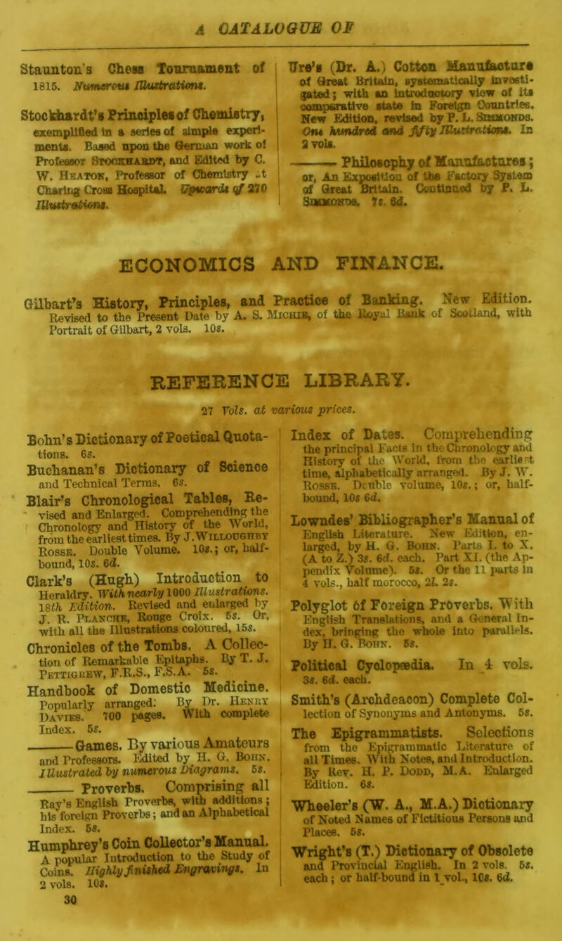 Staunton's Chess Tournament of 1815. Numerem lUiutrationt. Stockhardt’s Principles of Chemistry, exemplified In a series of simple experi- ments. Based upon the German work of Professor Sroo.tHA.aDT, and Edited by C. W. Heaton, Professor of Chemistry it Charing Cross Hospital, upvtardt cf 270 Illwtrationi. Tire’s (Dr. A.) Cotton Manufacture of Great Britain, systematically Investi- gated ; with an Introductory view of Its comparative state In Foreign Countries. New Edition, revised by P. L. SnutONDs. Ofi« hundred and fifty IKurtratimt. In 1 a vois. — Philosophy of Manufactures; or, An Exposition of the Factory System of Great Britain. Continued by P. L. Suckontw. ft. fid. ECONOMICS AND FINANCE. Gilbart’s History, Principles, and Practice of Banking. New Edition. Revised to the Present Date by A. S. Michie, of the Royal Hank of Scotland, with Portrait of Gilbart, 2 vols. 10s. REFERENCE LIBRARY. 27 VoZs. at various prices. Bohn's Dictionary of Poetical Quota- tions. 6s. Buchanan’s Dictionary of Science and Technical Terms. 6s. Blair’s Chronological Tables, Re- vised and Enlarged. Comprehending the Chronology and History of the World, from the earliest times. By J. Willoughby Rosse. Double Volume. 10s.; or, half- bound, 10s. 6d. Clark’s (Hugh) Introduction to Heraldry. With nearly 1000 Illustrations. 18th Edition. Revised and enlarged by J. R. Pt.AKOHE, Rouge Croix. 5s. Or, with all the Illustrations coloured, 15s. Chronicles of the Tombs. A Collec- tion of Remarkable Epitaphs. By T. J. Petticuew, F.R.S., F.S.A. 5s. Handbook of Domestic Medicine. Popularly arranged: By Dr. Hesky Davi*8. 700 pages. With complete Index. 5s. Games. By various Amateurs and Professors. Edited by H. G. Bohn. Illustrated by numerous Diagrams. 5s. Proverbs. Comprising all Ray’s English Proverbs, with additions ; his foreign Proverbs; and an Alphabetical Index. 6S. Humphrey’s Coin Collector’s Manual. A popular Introduction to the Study of Coins. Highly finished Engravings. In 2 vols. 10S. 30 Index of Dates. Comprehending the principal Facts in the Chronology and History of the World, from the earlie t, time, alphabetically arranged. By J. W. Rosse. Double volume, 10s.; or, half- bound, 10s 6<i. Lowndes’ Bibliographer’s Manual of English Literature. New Edition, en- larged, by H. G. Bohn. Parts I. to X. (A to Z.) 3s. 6d. each. Part XI. (the Ap- pendix Volume). 5s. Or the 11 parts In 4 vols., half morocco, 2Z. 2s. Polyglot Of Foreign Proverbs. W ith English Translations, and a General In- dex, bringing the whole into parallels. By H. G. Bohn. 6s. Political Cyclopaedia. In i vols. 3s. 6d. each. Smith’s (Archdeacon) Complete Col- lection of Synonyms and Antonyms. 5s. The Epigrammatists. Selections from the Epigrammatic Literature of all Times. With Notes, and Introduction. By Rev. H. P. Dodd, M.A. Enlarged Edition. 6s. I Wheeler’s (W. A., M.A.) Dictionary of Noted Names of Fictitious Persons and Places. 5s. Wright’s (T.) Dictionary of Obsolete and Provincial English. In 2 vols. 5s. each; or half-bound in lvol., 10s. 6d.