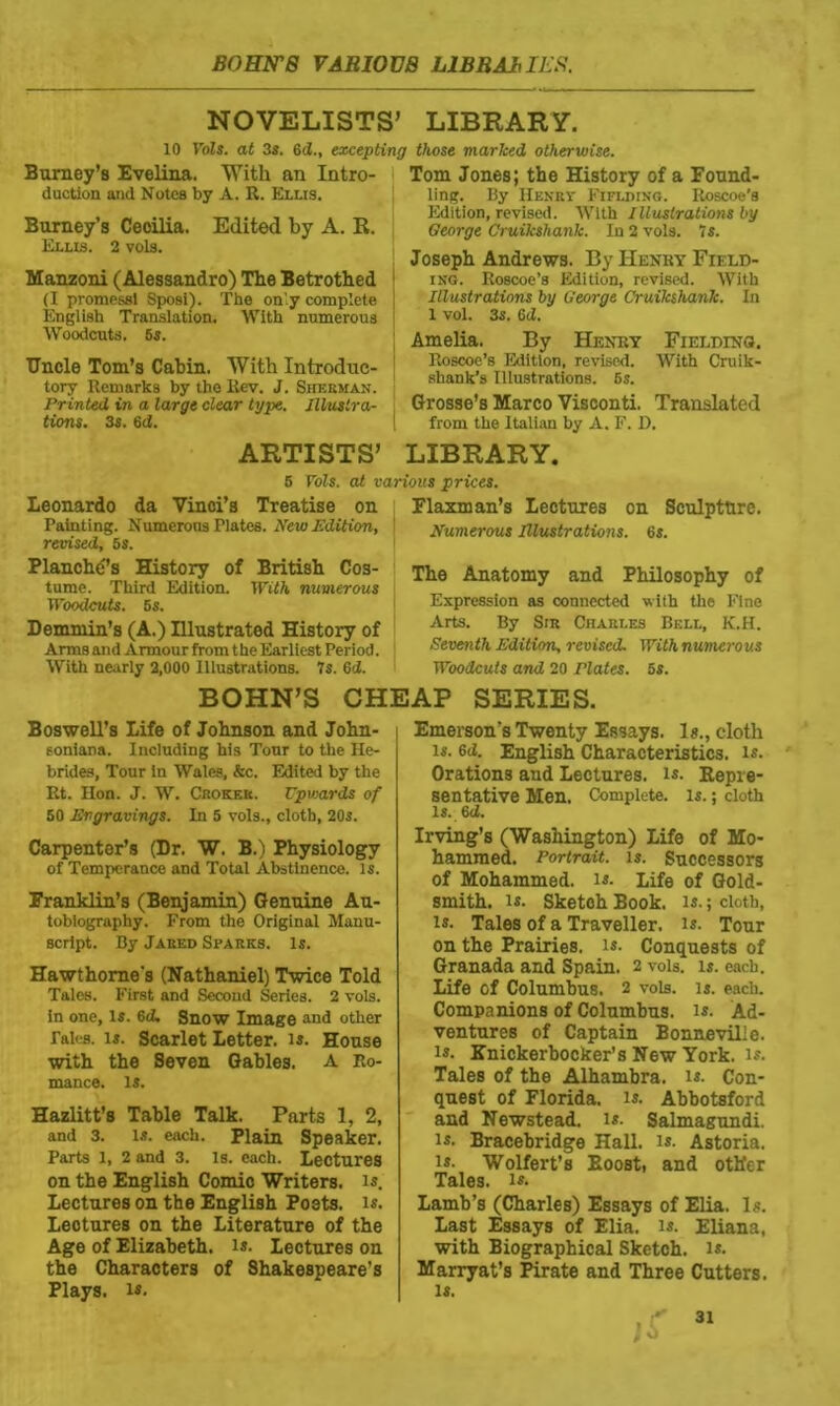 NOVELISTS’ LIBRARY. 10 Vols. at 3s. 6cZ., excepting those marked otherwise. Burney’s Evelina. With an Intro- duction and Notes by A. R. Ellis. Burney’s Ceoilia. Edited by A. R. Ellis. 2 vols. Manzoni (Alessandro) The Betrothed (I promessl Sposi). The ou’.y complete English Translation. With numerous Woodcuts. 6s. Uncle Tom’s Cabin. With Introduc- tory Remarks by the Rev. J. Sherman. Printed in a large clear type. Illustra- tions. 3s. 6d. ARTISTS’ Tom Jones; the History of a Found- ling. By Henry Fifldixg. Roscoe’s Edition, revised. With Illustrations by George Cruikshank. In 2 vols. 7s. Joseph Andrews. By Henry Field- ing. Roscoe’s Edition, revised. With Illustrations by George Cruikshank. In 1 vol. 3s. 6cl. Amelia. By Henry Fielding. Roscoe’s Edition, revised. With Cruik- shank’s Illustrations. 6s. Grosse’s Marco Visconti, Translated from the Italian by A. F. D. LIBRARY. 5 Yols. at various prices. Leonardo da Vinci’s Treatise on Painting. Numerous Plates. New Edition, revised, 5s. Planche’s History of British Cos- tume. Third Edition. With numerous Woodcuts. 5s. Demmin’s (A.) Illustrated History of Arms and Armour from the Earliest Period. With nearly 2,000 Illustrations. 7s. 6d. Flaxman’s Lectures on Sculpture. Numerous Illustrations. 6s. The Anatomy and Philosophy of Expression as connected with the Fine Arts. By Sir Charles Bell, K.H. Seventh Edition, revised. With numerous Woodcuts and 20 rlates. 5s. BOHN’S CHEAP SERIES. Boswell’s Life of Johnson and John- sonians. Including his Tour to the He- brides, Tour in Wales, &c. Edited by the Rt. Hon. J. W. Choicer. Upwards of 50 Engravings. In 5 vols., cloth, 20s. Carpenter’s (Dr. W. B.) Physiology of Temperance and Total Abstinence, is. Franklin’s (Benjamin) Genuine Au- tobiography. From the Original Manu- script. By Jared Sparks. Is. Hawthorne's (Nathaniel) Twice Told Tales. First and Second Series. 2 vols. in one, is. 6cL Snow Image and other Tales, is. Scarlet Letter, is. House with the Seven Gables. A Ro- mance. is. Hazlitt’s Table Talk. Parts 1, 2, and 3. is. each. Plain Speaker. Parts 1, 2 and 3. is. each. Lectures on the English Comic Writers, is. Lectures on the English Poets, is. Lectures on the Literature of the Age of Elizabeth, is. Lectures on the Characters of Shakespeare’s Plays, is. Emerson’s Twenty Essays. Is., cloth is. 6d. English Characteristics, is. Orations and Lectures, is. Repre- sentative Men. Complete, is.; cloth is. ed. Irving’s (Washington) Life of Mo- hammed. Portrait, is. Successors of Mohammed, is. Life of Gold- smith. is. Sketoh Book. is.; cloth, is. Tales of a Traveller, is. Tour on the Prairies, is. Conquests of Granada and Spain. 2 vols. is. each. Life of Columbus. 2 vols. is. each. Companions of Columbus, is. Ad- ventures of Captain Bonneville, is. Knickerbocker’s New York. is. Tales of the Alhambra, is. Con- quest of Florida, is. Abbotsford and Newstead. is. Salmagundi, is. Bracebridge Hall. is. Astoria, is. Wolfert’s Roost, and other Tales, is. Lamb’s (Charles) Essays of Elia. Is. Last Essays of Elia. is. Eliana, with Biographical Sketch, is. Marryat’s Pirate and Three Cutters, is.