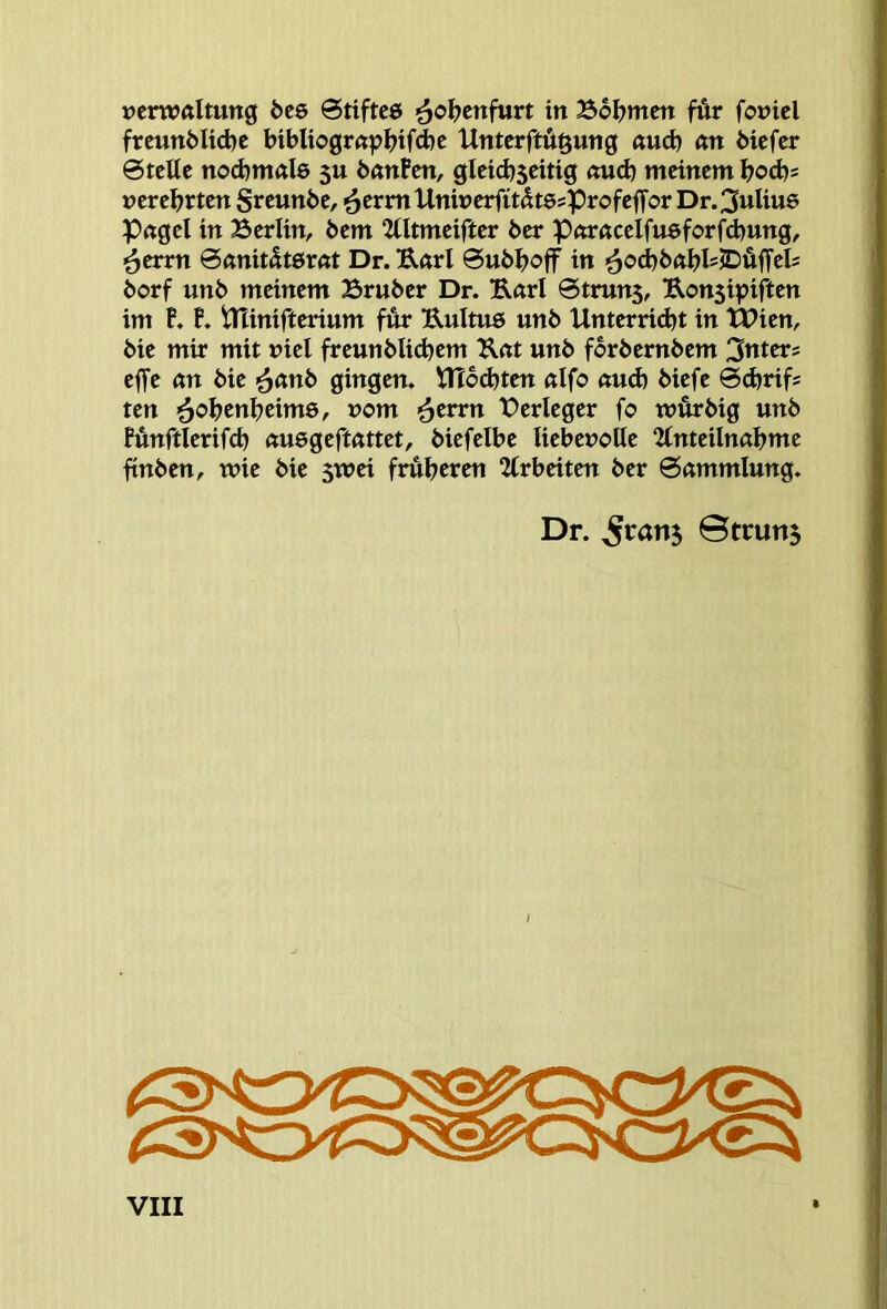 Verwaltung öee @tiftc6 ^ol?enfurt in Bol>mcn fÄr fovicl frcunblid)c btbliograpl)ifd)e Unterftügung aud) an biefcr 0tette nod)mal6 su banPcn, gleichseitig oud) meinem bocb* verehrten Srcwnbe, <^cvvn UniverfitdtesProfefTor Dr.3uUu6 Pagel in Berlin, 6em “Ultmeifter ber Poracelfueforfcbung, 6errn 0anität6rat Dr. Earl 0ubb<?ff in '^o^babl=JDäfTel= borf unb meinem Bruber Dr. Earl 0truns, Eonsipiften im P. P. ininifterium für Eultu6 unb Unterricht in tPien, bie mir mit viel freunblichem Eat unb forbernbem 3ttters effe an bie <^cmb gingen. UTbdjten alfo auch biefe ©chrifs ten '^obcnbeime, vom ’^erm Berleger fo würbig unb Pünftlerifcb auegeftattet, biefelbe liebevolle 2lnteilnabme ftnben, wie bie swei früheren 2(rbeiten ber 0ammlung. Dr. gratis ©truns