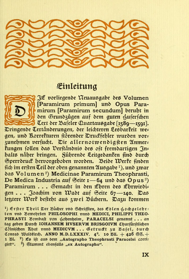 €inleitnn^ »orlicgenbc Hcuftuegabc t>e& Volumen [Paramirum primum] un6 Opus Para- mirum [Paramirum secundum] beruht in ben (0runb5ugen auf bem guten ’^ufer^djen Icjet ber Bafeler 0.utirt«u6g«be [1589—1591]. IDringcnbc Ccetdnberungen, ber leid^teren CeebnrBeit wes gen, unb UorrePturen ftbrenber 2Dru(ffeI?Ier würben nors 5unebnten nerfudjt. 2Die nllernotwenbigften 2Cnmers Fungen folten b<te t?erftdnbni6 bee oft frembartigen 3«' b«Itö n^^er bringen. Subrenbe fi,eitgebnnPen ftnb burd) ©perrbnuf bct»<otgeboben worben. Beibe tPerPe ftnben ftd) im erften (teil ber oben genannten 2fu6g«be unb 5W«r bas Volumen2) Medicinae Paramirum Theophrasti, De Medica Industria nuf 0eite i—64 unb bas Opus®) Paramirum . . . (ßemaebt in ben iSl^ren beö ifbtwtrbis gen . . . 3o<t(bim »on XPabt auf ©eite 67—140. 2Das legtere tPerF beftebt aus 3wei Büchern. i>a$u Fommen 1) £rftcr iDer Biidjer x>nb 0(^rifften, bes £blen ^od^gelcl^r; ten tmb a5evret;rten PHILOSOPHI rnnb MEDICI, PHILIPPI THEO- PHRASTI asombaft von i)Of)enl)eini, PARACELSI genannt... an tag geben 2>ur4> lOHANNEM HVSERVM BRISGOrVM (Cl;urfürftU^en CStnifdjen Äl;at nnnb MEDICVM ... (Betruebt 311 Bafel, burd? Conrab Walbtird?. ANNO M.D.LXXXIV. 4«. 10 BU. + 426 00.+ 1 Bl« *) £9 ift aus bem „Autographo Theophrasti Paracelsi corri; girt. ^ 0tammt ebenfaUe „ex Autographo“. gT>:
