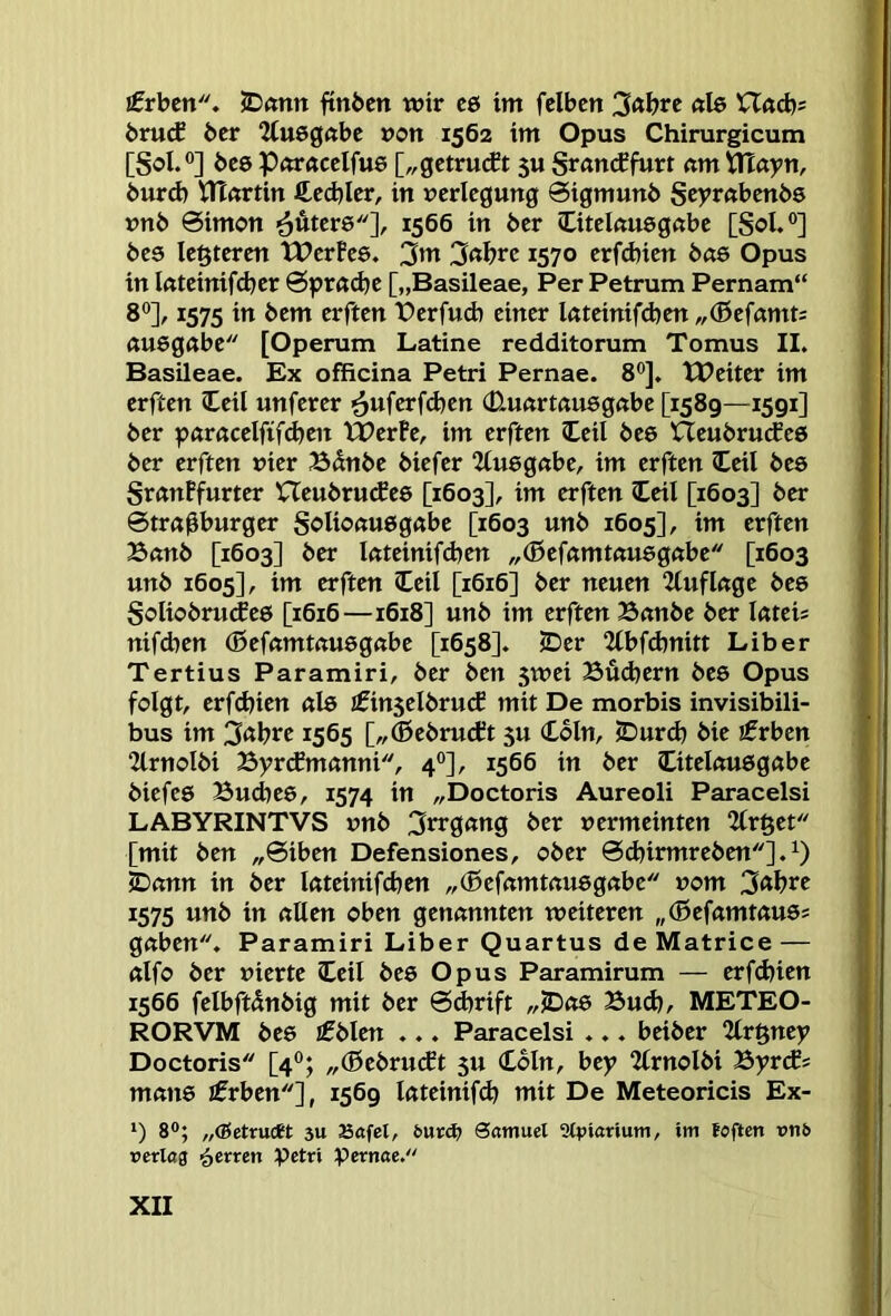 Arbeit. JDantt ftnbcn wir c6 im felbcn 3«brc «le XXad)> bru(f 6er Q(u6g«be »on 1562 im Opus Chirurgicum [Sol.®] 6e0 P(Wftcclfu6 [„getrueft 5U Srötteffurt am^ayn, 6urd) UTartin ftecbler, in Verlegung 0igmun6 Scyrabenbs vn6 0imon ■^Äters], 1566 in 6er Otelauegabe [Sol.®] 6e0 leßteren tlJerfee. 3w 3«I?i‘e 1570 erfd)ien bas Opus in lateinifeber 0prad)c [„Basileae, Per Petrum Pernam“ 8®], 1575 in 6em erften t>erfud) einer lateinifd^en „(ßefamt= «uegabe [Operum Latine redditorum Tomus II. Basileae. Ex officina Petri Pernae. 8®]. TPeiter im erften ICeil unferer (D.u<trt«u6gabe [1589—1591] 6er paracelfifd^en XPerPe, im erften Ceil 6ee Heubrutfee 6er erften vier Bdn6e 6iefer Kuegabe, im erften Ceil 6e8 SranFfurter XTeu6ru(fe0 [1603], im erften Ceil [1603] 6er 0tr«0burger Solioau6g«be [1603 un6 1605], im erften Ban6 [1603] 6er lateinifd}en „(Befamtausgabe [1603 un6 1605], im erften Ceil [1616] 6er neuen 2tuflage 6e8 Solio6ru(fe8 [1616—1618] un6 im erften Ban6e 6er luteis nifd)en ®efamtftU8gabe [1658]. iDer 2lbf(bnitt Liber Tertius Paramiri, 6er 6en 5wei Budjern 6e8 Opus folgt, erfebien ul8 £in5el6rucJ mit De morbis invisibili- bus im 3abtt 1565 [,,®e6ru(ft 5U (Loln, jDurd) 6ie ifrbcn 2lrnol6i Byrcfmanni, 4®], 1566 in 6er Otelou8gabe 6iefe8 Bucbee, 1574 in „Doctoris Aureoli Paracelsi LABYRINTVS vn6 3trgang 6er vermeinten 2lr§et [mit 6en „0iben Defensiones, o6er 0d)trmre6en].^ 5Dann in 6er lateinifcben ,,(5efamtau8gabe vom 3«btt 1575 un6 in allen oben genannten weiteren „(0efamtau8s gaben. Paramiri Liber Quartus de Matrice — alfo 6er vierte ICeil 6e8 Opus Paramirum — erfd)ien 1566 felbftdn6ig mit 6er 0^rift „JDa8 Buch, METEO- RORVM 6e8 if6len ... Paracelsi ... bei6er Uv^nty Doctoris [4®; „(ße6ru(ft 5U Coln, bey 2lrnol6i ByrePs mati8 ifrben], 1569 lateinifcb mit De Meteoricis Ex- *) 8®; „(ßetruett 3U Safel, öatnuel Stpiarium, im foften rnb rerlctg fetten Petri pernae.