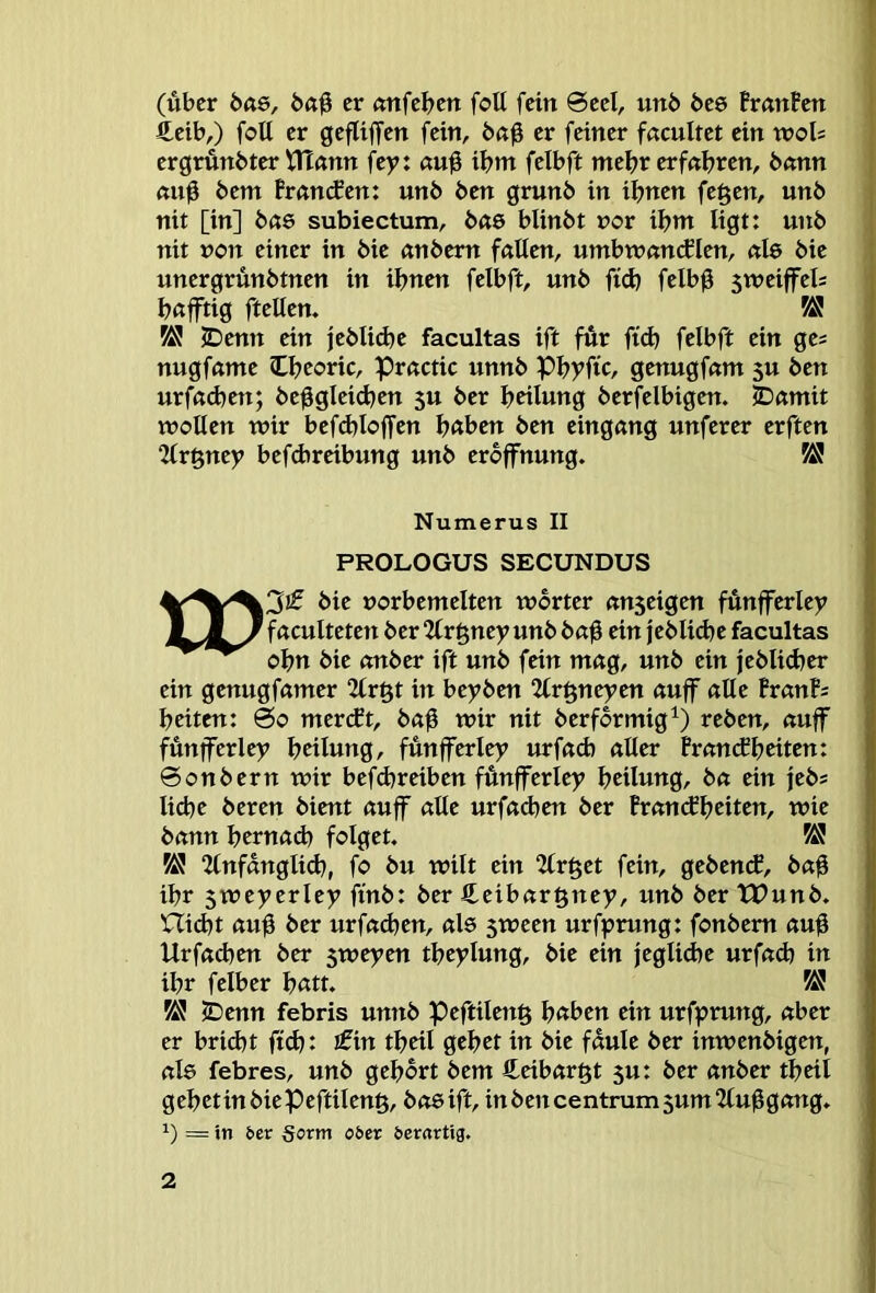 (über Öft6, baü er anfeben foU fein 0ccl, un6 bcs BranPen £eib,) foU er gefliffen fein, ba0 er feiner fßcultet ein vooh ergrünbter VHann fey: «uü ibnt felbft mehr erfahren, 6«nn ßuü bem Pranifen: unb ben grunb in ihnen fegen, unb j nit [in] bae subiectum, bßö blinbt vor ibnt ligt: unb j nit non einer in bie anbem föUen, umbwnncflen, ftle bie unergrünbtnen in ihnen felbft, unb fid) felbü 5weiffel= böjftig ftellen. ^ ; IDenn ein jebUebe facultas ift für fidt felbft ein ge; nugfume Cbeoric, pructic unnb Pbyfic, genugfnnt 5U ben urfadten; be^gleidjen 5U ber beilung berfelbigen. iDamit wollen wir befdtloffen höben ben eingang unferer erften 2(rgney befebrribung unb eroffnung. Numerus II PROLOGUS SECUNDUS bie »orbemelten worter «nseigen fünfferley £ J 7 fuculteten ber “Zlrgney unb baü ein jebli<be facultas obn bie mtber ift unb fein mag, unb ein jeblicber ein genugfrtmer 2lrgt in beyben 2lrgneyen auff aUe PranP; beiten: 0o mertft, baß wir nit berformig^) reben, auff fünfferley beilung, fünfferley urfacb aller Fran(fbeiten: ©onbern wir befdjreiben fünfferley beilung, ba ein feb; liebe beren bient auff alle urfadten ber Pran(fbeiten, wie bann bernad) folget. V& “Unfanglidj, fo bu wilt ein 2lrget fein, geben(f, baü ihr 5weyerley ftnb: ber Ceibargney, unb ber tDunb. nid)t auü ber urfadjen, als 5ween urfprung: fonbem auü Urfad)en ber sweyen tbeylung, bie ein jeglid)e urfad) in ihr felber batt. ^ iDenn febris unnb peftileng höben ein urfprung, aber er briebt ftcb: Jfin tbeil gebet in bie faule ber inwenbigen, als febres, unb gehört bem fteibargt 5u: ber anber tbeil gebttinbiePeftileng, baeifl, in ben centrum 5um2lu0gang. 1) == in 6er 5orm o6er derartig.