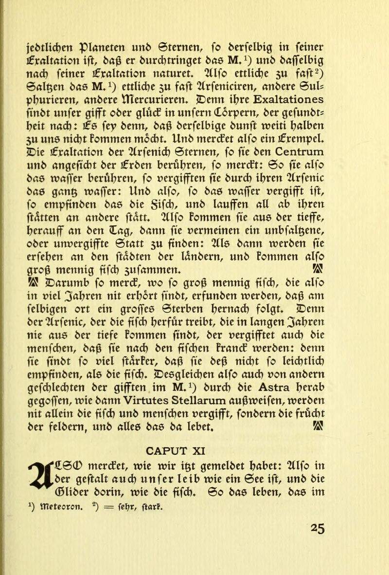 je6tUd}en pißttctcn un6 @tcrncn, fo fecrfclbtg in frincr £]CrtIt(ttion ift, er burdjtringct bae M,i) unb bßftclbig nad) feiner ifröltßtion naturet. 2Üfo ettlidje 5U fßft^) 6«l^en b«6 M. ettlicbe 3U fßft 2frfeniciren, nnbere ©uls pburieren, anbere HTercurieren. jDenn ihre Exaltationes ftnbt unfer gifft ober glücf in unfern (tbrpern, bergefunbt; beit nßd): ife fey benn, b«0 berfelbige bunft weiti bßlben 5U uns nid)t Pommen mbd)t. Unb mertfet «Ifo ein jfrempel. JDie jfrßltation ber 2frfenid) Sternen, fo fie ben Centrum unb ßngeficbt ber £rben berühren, fo mercft: So fie nlfo bae xvaffer berühren, fo uergifften fie burd) ihren “Zlrfenic bae Qan^ tvßffer: Unb dfo, fo ba& waffer uergifft ift, fo empfinben bae bie Sifd), unb laufen all ab ihren ftatten an anbere ftütt. 2(lfo Pommen fte aue ber tieffe, herauf an ben lag, bann fie uermeinen ein unbfalgene, ober unuergifte Statt 3U ftnben: 2(16 bann werben fie erfehen an ben ftabten ber lünbern, unb Pommen alfo grog mennig fifch sufammen. ÜS IDarumb fo mercE, wo fo grog mennig ftfd), bie alfo in fiel 3«I?ten nit erhört finbt, erfunben werben, bag am felbigen ort ein groffee Sterben h^tnad) folgt. jDenn ber 2lrfenic, ber bie fifch herfür treibt, bie in langen 3fthren nie au6 ber tiefe Pommen finbt, ber vergiftet auch bie menfchen, bag fie nach ben ftfdjen Prancf werben: benn fie finbt fo viel ftarPer, bag fie beg nicht fo leichtlich empftnben, ate bie ftfd). jDesgleichen alfo auch vonanbern gefchled)ten ber giften im M.i) burd) bie Astra herab gegoffen, wie bann Virtutes Stellarum augweifen, werben nit allein bie fifch unb menfchen vergift, fonbern bie frucht ber felbem, unb alleö bo6 ba lebet. CAPUT XI £S(D mertfet, wie wir i§t gemelbet habet: 2(lfo in ber geftalt auch unfer leib wie ein See ift, unb bie (ßliber borin, wie bie ffd). So bas leben, bo6 im tneteoren. ^ = fel;r, ftorf.