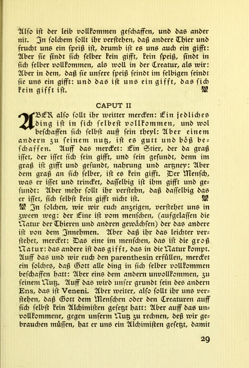 ^llfo ift öer leib »otlFommcn gcfcbaflrcn, urtb bae (mber nit. fold^cm foUt iF>r »crftcbcn, b«0 «nbcre Ibicr unb frud)t uns cttt fpeiß ift, brumb ift c6 une ftud) ein gip: “Jtber fie finbt fid) felber Fein gifft. Fein fpei0, ftnbt in fid) felber noUFommen, ßlö wcU in ber Creßtur, ßl6 wir: 2(ber in bem, bß0 fie unfere fpei0 feinbt im felbigen feinbt fie utte ein gifft: unb bß6 ift uns ein gifft, bßö ficb Fein gifft ift. CAPUT II ßlfo foUt ibr weitter merken: ifin jcblicbee .Zl.bing ift in fid) felbeft »oIlFommen, unb wol befd)ßffen fid) felbft ßuff fein tbepl: 2(ber einem ßnbern 511 feinem nu§, ift es gutt unb bb^ be = fd)ßffen. 2luff bß6 mercFet: jfin Stier, ber bß grß0 iffct, ber iffct fid) fein gifft, unb fein gefunbt, benn im grß0 ift gifft unb gefunbt, nßbrung unb ßrgney: 2lber bem grß0 an fid) felber, ift e6 Fein gifft. JDer ntenfd), wß6 er iffet unb trinket, bßffelbig ift ibm gifft unb ges funbt: 2tber mehr feilt ibr uerftebn, bßb bßffelbig bßs er iffet, fid) felbft Feilt gifft nid)t ift. KJ 3« felcben, wie wir eud) ßuseigen, uerftebet une in 5ween weg: ber £ine ift uom menfdten, (ßufgelßffen bie Hatur ber Ibicren unb ßnbren gewßdtfen) ber bßö ßnbere ift non bem 3ttnebmen. 2Cber bßff ibr bße leichter »er; ftebet, merdfet: JDß6 eine im menfeben, bße ift bie groff nßtur:bß6 ßnbere ift bß6 gifft, bß6 in bie Hßtur Fompt. 2luff bßs unb wir eud) ben parenthesin erfüllen, mertfet ein foId)C6, bßff (ßott ßUe bing in fid) felber uoUFommen befd)ßffcn b«tt: 2lber eine bem ßnbern unnoUFommen, 5U feinem Hug. 2luff bße wirb unfer grunbt fein bee ßnbern Ens, bß6 ift Veneni. 2(ber weiter, ßlfo foUt ibr une ners fteben, bßff ®ott bem tHenfcben ober ben Creßturett ßuff fid) felbft Fein “Zllcbimiften gefegt bßtt: 2lber ßuff bß6 uns noUFommette, gegen unferm Hug 5U rechnen, beff wir ges brßud)en muffen, b«t er une ein “Zlldtimiften gefegt, bßmit