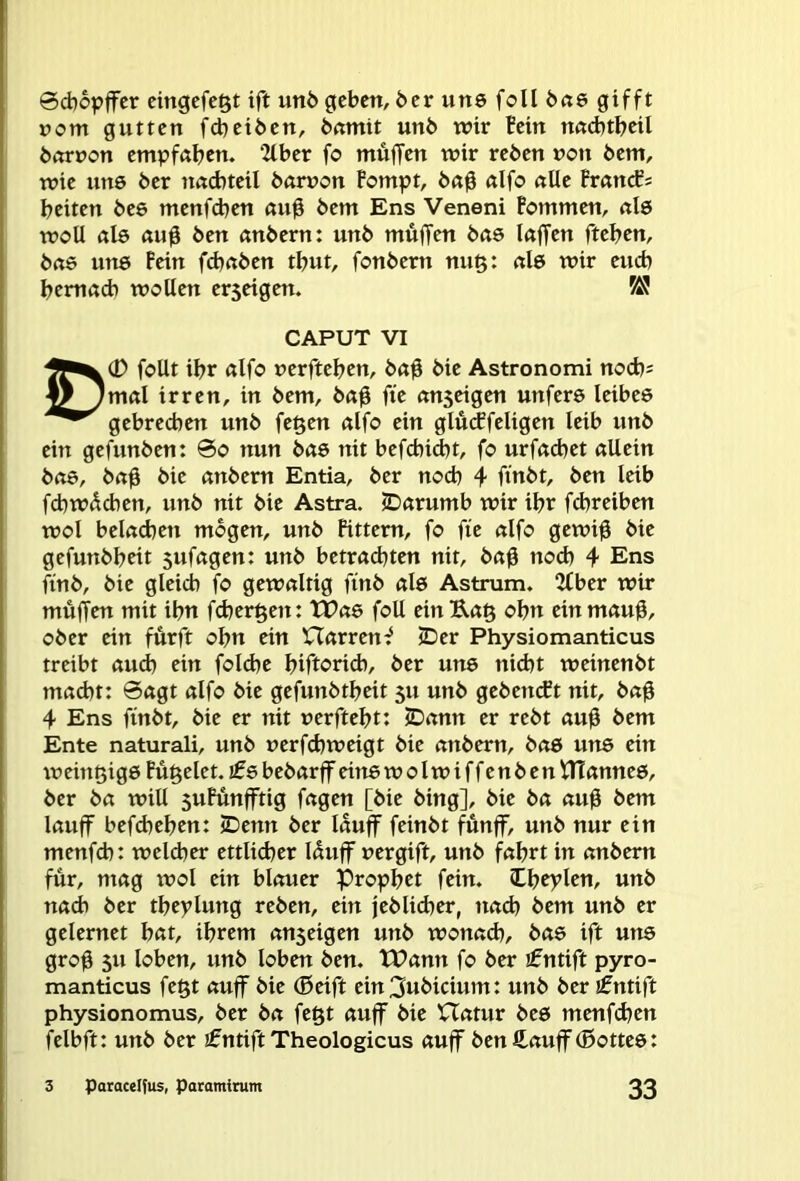 @cb6pffer cingcfe^t ift unö geben, öer uns feil bne gifft nom gutten febetben, bnmit unb wir Bein nnAtbeil borcon empfaben. 2lber fo muffen wir reben non bent, wie uns ber nncbteil bamon Fompt, b«0 nifo nUe FrnncEs beiten bee menfdjen ßu0 bem Ens Veneni Fommen, nie woU ßl6 «u0 ben anbern: unb muffen bas (affen fteben, bae U1T6 Fein fd)aben tbut, fonbern nu§: al6 wir euch bemad) wollen er5eigen. CAPUT VI foUt ibr ßlfo nerfteben, baff bie Astronomi noebs f/^mal irren, in bem, baff ffe anseigen unfers leibes gebrechen unb fe^en alfo ein glü(ffeligen leib unb ein gefunben: 0o nun bas nit befcbid)t, fo urfacbet allein baö, baff bie anbern Entia, ber noch 4 ff’nbt, ben leib febwdeben, unb nit bie Astra. JDarumb wir ibr fdjreiben wol beladben mögen, unb Fittem, fo ffe alfo gewiff bie gefunbbeit sufagen: unb betrachten nit, baff nod) 4 Ens ffnb, bie gleich fo gewaltig ffnb al6 Astrum. 2lber wir muffen mit ihn febergen: tTae foU einB,a§ obn einmauff, ober ein furft obn ein Harrend (Der Physiomanticus treibt auch ein foldje biftorid), ber uns nicht weinenbt macht: 0agt alfo bie gefunbtbeit 51t unb gebetuft nit, baff 4 Ens ffnbt, bie er nit uerftebt: SDann er rebt auff bem Ente naturali, unb uerfchweigt bie anbern, bae uns ein weinßige Fu^elet. bebarff eitie wolwiffenben tltannee, ber ba will suFunfftig fagen [bie bing], bie ba auff bem lauff befdjeben: (Denn ber lauff feinbt fünff, unb nur ein menfeb: welcher ettlidjer Uuff uergift, unb fahrt in anbern für, mag wol ein blauer Prophet fein. Cbcylen, unb nach ber tbeylung reben, ein jeblicher, nach bem unb er gelernet bat, ihrem anseigen unb wonach, bae ift une groff SU loben, unb loben ben. tPann fo ber ifntift pyro- manticus fegt auff bie (Seift ein^wbicium: unb ber ifntift physionomus, ber ba fe§t auff bie Hatur beö menfehen felbft: unb ber £ntift Theologicus auff ben ft auff (Bottes: