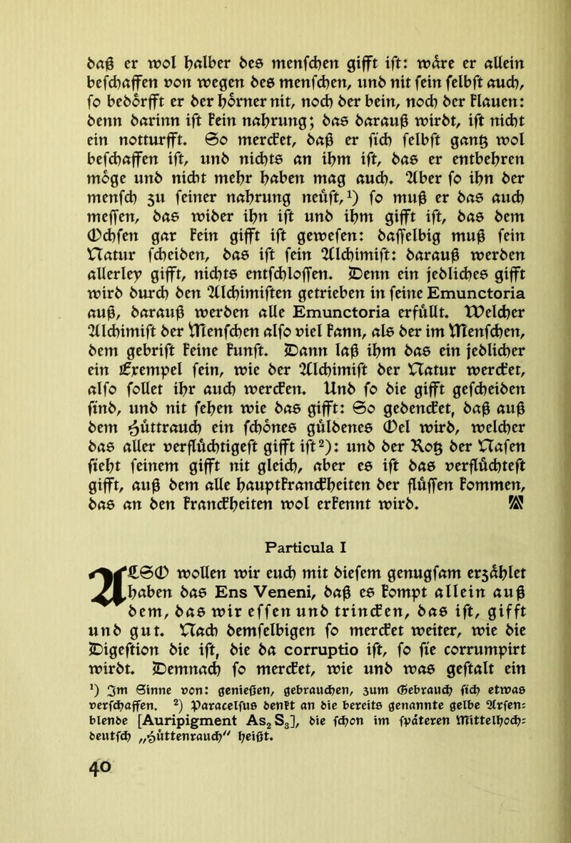 ball er wol Ijdbcr bc6 mcnfdjcn gifft ift: wdre er «Uein befd)«ffen »ott wegen be6 menfd^en, unb nit fein felbft «ueb, fo beborfft er berbornernit, nod) berbein, noch ber Hauen: benn barinn ift fein nabrung; bo6 barau0 wirbt, ift nid)t ein notturfft. @o merefet, ba0 er fid) felbft gang wol befd)affen ift, unb nid)t6 an ibm ift, bae er entbehren möge unb niebt mehr b«ben mag aud), 2(ber fo ibn ber menf(b 5U feiner nabrung neüft,i) fo mu0 er ba6 auch meffen, bae wiber ibn ift unb ibm gifft ift, bas bem (Dd)fen gar Fein gifft ift gewefen: baffelbig mu0 fein Hatur fdjeiben, bas ift fein %ld)imifu barau^ werben allerley gifft, ni(bt6 entfd)loffen. SDenn ein jeblid^ee gifft wirb burd) ben 2üd)imiften getrieben in feine Emunctoria aub/ baraub werben alle Emunctoria erfüllt. tPeld)er 2llcbimift ber ^enfd^en alfo uiel Fann, als ber im VHenfeben, bem gebrift Feine Funft. JDann lab ibtti bae ein jeblid)er ein Krempel fein, wie ber 2(ld)imift ber Hatur werdret, alfo foUet ibr aud) wercFen. Unb fo bie gifft gefdjeiben ftnb, unb nit feben wie bo6 gifft: 6o gebencFet, bab aub bem ^üttvaud) ein fd)one6 gulbenee 0el wirb, welcher bae aller uerflüd)tigeft gifft ift^): unb ber Kog ber Hafen ftebt feinem gifft nit gleid), aber ee ift bas uerflüebteft gifft, aub bem alle b<tuptFrancFbtitcn ber flbffen Fommen, bas an ben Frantfbciten wol erFennt wirb. ^ Particula I wollen wir eudi mit biefem genugfam ers^blct .Al^baben bae Ens Veneni, bab ee Fompt allein aub bem, bae wir effen unb trin(Sen, bae ift, gifft unb gut. Had) bemfelbigen fo merifet weiter, wie bie JDigeftion bie ift, bie ba corruptio ift, fo fie corrumpirt wirbt. 5Demna(b fo mercFet, wie unb was geftalt ein ') 3*ti Sinne ron: genießen, get>raud>en, 3um (Sebxavtä) ft(^ etwas »erf4>affen. *) paracelfus öentt an öie bereits genannte gelbe 3trfen= btenbe [Auripigment ASjSj], bie fOjon im fvdteren UTitteltjod?; beutfd) ^eißt.